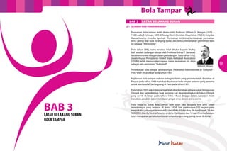 Bola Tampar
                         BAB 3      LATAR BELAKANG SUKAN
                       3.1	 SEJARAH DAN PERKEMBANGAN

                          Permainan bola tampar telah direka oleh Professor William G. Morgan (1870 –
                          1942) pada 9 Februari, 1895 di Young Men’s Christian Association (YMCA) Holyoke,
                          Massachusetts, Amerika Syarikat. Permainan ini direka berdasarkan permainan
                          tenis (jaring) dan bola keranjang (bola), dan beliau menamakan permainan baru
                          ini sebagai ”Mintonette”.

                          Pada tahun 1896, nama tersebut telah ditukar kepada “Volley
                          Ball” setelah cadangan dibuat oleh Professor Alfred T. Halstead,
                          dan diterima oleh Morgan dalam persidangan. Pada tahun 1952,
                          Jawatankuasa Pentadbiran United States Volleyball Association
                          (USVBA) telah memutuskan supaya nama permainan ini dieja
                          sebagai satu perkataan, “Volleyball”.
                                                                                             William G. Morgan
                                                                                                                 19
                          Persekutuan bola tampar antarabangsa (Federation Internationale de Volleyball –
                          FIVB) telah ditubuhkan pada tahun 1947.

                          Kejohanan bola tampar sedunia bahagian lelaki yang pertama telah diadakan di
                          Prague pada tahun 1949 manakala Kejohanan bola tampar sedunia yang pertama
                          untuk wanita telah berlangsung di Paris pada tahun 1951.

                          Pada tahun 1957, sukan bola tampar telah diperkenalkan sebagai sukan berpasukan
                          Olimpik dan kemudiannya buat pertama kali dipertandingkan di Sukan Olimpik
                          yang ke-18 di Tokyo pada tahun 1964. Rusia berjaya dalam bahagian lelaki
                          manakala pasukan Jepun mendapat pingat emas dalam acara wanita.



BAB 3
LATAR BELAKANG SUKAN
                          Pada masa ini, sukan Bola Tampar ialah salah satu daripada lima jenis sukan
                          antarabangsa yang terbesar di dunia. FIVB kini mempunyai 220 negara yang
                          menjadi ahli gabungan termasuk 53 dari Afrika, 65 dari Asia, 56 dari Eropah, 34 dari
                          NORCECA (North, Central America and the Caribbean) dan 12 dari Amerika Selatan,
                          telah merupakan persekutuan sukan antarabangsa yang paling besar di dunia.
BOLA TAMPAR
 