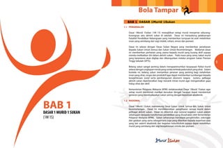 Bola Tampar
                          BAB 1 DASAR 1Murid 1Sukan
                        1.1	PENGENALAN

                           Dasar 1Murid 1Sukan (1M 1S) mewajibkan setiap murid menyertai sekurang-
                           kurangnya satu aktiviti sukan di sekolah. Dasar ini menyokong pelaksanaan
                           Falsafah Pendidikan Kebangsaan yang memberikan tumpuan ke arah melahirkan
                           insan yang seimbang dari segi intelek, rohani, emosi dan jasmani.

                           Dasar ini selaras dengan Dasar Sukan Negara yang memberikan penekanan
                           kepada Sukan Untuk Semua dan Sukan Untuk Kecemerlangan. Matlamat dasar
                           ini memberikan perhatian yang utama kepada murid yang kurang aktif supaya
                           mereka melibatkan diri dalam aktiviti sukan. Pada masa yang sama, bakat murid
                           yang berpotensi akan digilap dan dibangunkan melalui program Sukan Prestasi
                           Tinggi Sekolah (SPTS).
                                                                                                             9
                           Bidang sukan sangat penting dalam mengoptimumkan keupayaan fizikal murid
                           selaras dengan ungkapan minda yang cerdas terletak pada tubuh yang sihat. Dalam
                           konteks ini, bidang sukan memainkan peranan yang penting bagi melahirkan
                           insan yang sihat, cergas dan produktif agar dapat memberikan sumbangan kepada
                           kesejahteraan sosial serta pembangunan ekonomi negara. Justeru, pelbagai
                           aktiviti sukan diperkenalkan bagi menarik minat murid agar mengamalkan gaya
                           hidup sihat dan aktif.

                           Kementerian Pelajaran Malaysia (KPM) melaksanakan Dasar 1Murid 1Sukan agar
                           setiap murid menikmati manfaat bersukan dengan harapan dapat membentuk
                           generasi yang membudayakan sukan seiring dengan keperluan akademik.




BAB 1
                        1.2	RASIONAL

                           Dasar 1Murid 1Sukan mendokong Dasar Sukan Untuk Semua dan Sukan Untuk
                           Kecemerlangan. Dasar ini menitikberatkan penglibatan semua murid dalam
DASAR 1 MURID 1 SUKAN      pelbagai aktiviti sukan. Dasar ini dibentuk atas rasional kegiatan sukan adalah
                           sebahagian daripada transformasi pendidikan yang diusahakan oleh Kementerian
(1M 1S)                    Pelajaran Malaysia (KPM). Sukan seharusnya mendapat pengiktirafan, sokongan
                           dan galakan yang sama sebagaimana juga yang diberikan kepada keperluan asas
                           yang lain seperti akademik dan kegiatan kokurikulum supaya dapat melahirkan
                           murid yang seimbang dari segi kesejahteraan minda dan jasmani.
 