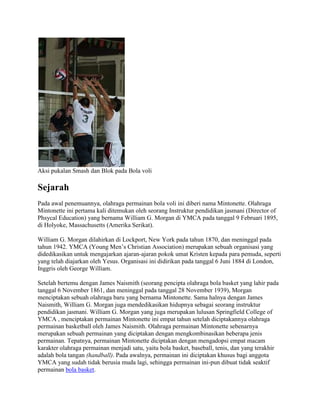 Aksi pukalan Smash dan Blok pada Bola voli

Sejarah
Pada awal penemuannya, olahraga permainan bola voli ini diberi nama Mintonette. Olahraga
Mintonette ini pertama kali ditemukan oleh seorang Instruktur pendidikan jasmani (Director of
Phsycal Education) yang bernama William G. Morgan di YMCA pada tanggal 9 Februari 1895,
di Holyoke, Massachusetts (Amerika Serikat).

William G. Morgan dilahirkan di Lockport, New York pada tahun 1870, dan meninggal pada
tahun 1942. YMCA (Young Men’s Christian Association) merupakan sebuah organisasi yang
didedikasikan untuk mengajarkan ajaran-ajaran pokok umat Kristen kepada para pemuda, seperti
yang telah diajarkan oleh Yesus. Organisasi ini didirikan pada tanggal 6 Juni 1884 di London,
Inggris oleh George William.

Setelah bertemu dengan James Naismith (seorang pencipta olahraga bola basket yang lahir pada
tanggal 6 November 1861, dan meninggal pada tanggal 28 November 1939), Morgan
menciptakan sebuah olahraga baru yang bernama Mintonette. Sama halnya dengan James
Naismith, William G. Morgan juga mendedikasikan hidupnya sebagai seorang instruktur
pendidikan jasmani. William G. Morgan yang juga merupakan lulusan Springfield College of
YMCA , menciptakan permainan Mintonette ini empat tahun setelah diciptakannya olahraga
permainan basketball oleh James Naismith. Olahraga permainan Mintonette sebenarnya
merupakan sebuah permainan yang diciptakan dengan mengkombinasikan beberapa jenis
permainan. Tepatnya, permainan Mintonette diciptakan dengan mengadopsi empat macam
karakter olahraga permainan menjadi satu, yaitu bola basket, baseball, tenis, dan yang terakhir
adalah bola tangan (handball). Pada awalnya, permainan ini diciptakan khusus bagi anggota
YMCA yang sudah tidak berusia muda lagi, sehingga permainan ini-pun dibuat tidak seaktif
permainan bola basket.
 