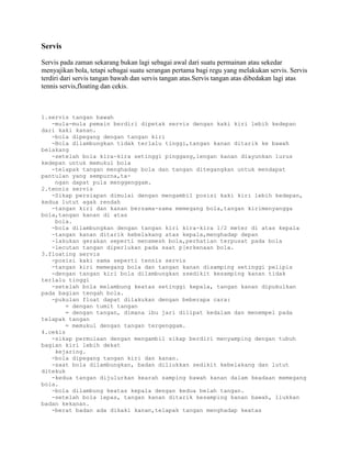 Servis

Servis pada zaman sekarang bukan lagi sebagai awal dari suatu permainan atau sekedar
menyajikan bola, tetapi sebagai suatu serangan pertama bagi regu yang melakukan servis. Servis
terdiri dari servis tangan bawah dan servis tangan atas.Servis tangan atas dibedakan lagi atas
tennis servis,floating dan cekis.



1.servis tangan bawah
   -mula-mula pemain berdiri dipetak servis dengan kaki kiri lebih kedepan
dari kaki kanan.
   -bola dipegang dengan tangan kiri
   -Bola dilambungkan tidak terlalu tinggi,tangan kanan ditarik ke bawah
belakang
   -setelah bola kira-kira setinggi pinggang,lengan kanan diayunkan lurus
kedepan untuk memukul bola
   -telapak tangan menghadap bola dan tangan ditegangkan untuk mendapat
pantulan yang sempurna,ta-
    ngan dapat pula menggenggam.
2.tennis servis
   -Sikap persiapan dimulai dengan mengambil posisi kaki kiri lebih kedepan,
kedua lutut agak rendah
   -tangan kiri dan kanan bersama-sama memegang bola,tangan kirimenyangga
bola,tangan kanan di atas
    bola.
   -bola dilambungkan dengan tangan kiri kira-kira 1/2 meter di atas kepala
   -tangan kanan ditarik kebelakang atas kepala,menghadap depan
   -lakukan gerakan seperti mensmesh bola,perhatian terpusat pada bola
   -lecutan tangan diperlukan pada saat p[erkenaan bola.
3.floating servis
   -posisi kaki sama seperti tennis servis
   -tangan kiri memegang bola dan tangan kanan disamping setinggi pelipis
   -dengan tangan kiri bola dilambungkan ssedikit kesamping kanan tidak
terlalu tinggi
   -setelah bola melambung keatas setinggi kepala, tangan kanan dipukulkan
pada bagian tengah bola.
   -pukulan float dapat dilakukan dengan beberapa cara:
        = dengan tumit tangan
        = dengan tangan, dimana ibu jari dilipat kedalam dan menempel pada
telapak tangan
        = memukul dengan tangan tergenggam.
4.cekis
   -sikap permulaan dengan mengambil sikap berdiri menyamping dengan tubuh
bagian kiri lebih dekat
    kejaring.
   -bola dipegang tangan kiri dan kanan.
   -saat bola dilambungkan, badan diliukkan sedikit kebelakang dan lutut
ditekuk
   -kedua tangan dijulurkan kearah samping bawah kanan dalam keadaan memegang
bola.
   -bola dilambung keatas kepala dengan kedua belah tangan.
   -setelah bola lepas, tangan kanan ditarik kesamping kanan bawah, liukkan
badan kekanan.
   -berat badan ada dikaki kanan,telapak tangan menghadap keatas
 