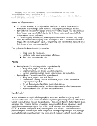 -setelah bola ada pada jangkauan tangan,secepatnya bersama sama
lengan,liukkan badan kesamping kiri
   -perkenaan bola bagian bawah belakang bola,pukulan bola dibantu liukkan
badan dan lecutan tangan.

Service ada beberapa macam:

       Service atas adalah service dengan awalan melemparkan bola ke atas seperlunya.
       Kemudian Server melompat untuk memukul bola dengan ayunan tangan dari atas.
       Service bawah adalah service dengan awalan bola berada di tangan yang tidak memukul
       bola. Tangan yang memukul bola bersiap dari belakang badan untuk memukul bola
       dengan ayunan tangan dari bawah.
       Service mengapung adalah service atas dengan awalan dan cara memukul yang hampir
       sama. Awalan service mengapung adalah melemparkan bola ke atas namun tidak terlalu
       tinggi (tidak terlalu tinggi dari kepala). Tangan yang akan memukul bola bersiap di dekat
       bola dengan ayunan yang sangat pendek.

Yang perlu diperhatikan dalam service antara lain :

              Sikap badan dan pandangan.
              Lambung keatas harus sesuai dengan kebutuhan.
              Saat kapan harus memukul bola.

Passing

       Passing Bawah (Pukulan/pengambilan tangan kebawah)
          o Sikap badan jongkok, lutut agak ditekuk.
          o tangan dirapatkan, satu dengan yang lain dirapatkan.
          o Gerakan tangan disesuaikan dengan keras/lemahnya kecepatan bola.
       Passing Keatas (Pukulan/pengambilan tangan keatas)
          o Sikap badan jongkok, lutut agak ditekuk.
          o Badan sedikit condong kemuka, siku ditekuk jari-jari terbuka membentuk
              lengkungan setengah bola.
          o Ibu jari dan jari saling berdekatan membentuk segitiga.
          o Penyentuhan pada semua jari-jari dan gerakannya meluruskan kedua tangan
          o Menggunakan gerakan kaki untuk menambah power

Smash (spike)

Dengan membentuk serangan pukulan yang keras waktu bola berada di atas jaring, untuk
dimasukkan ke daerah lawan. Untuk melakukan dengan baik perlu memperhatikan faktor-faktor
berikut: awalan, tolakan, pukulan, dan pendaratan. Teknik smash Menurut Muhajir Teknik dalam
permainan bola voli dapat diartikan sebagai cara memainkan bola dengan efisien dan efektif
sesuai dengan peraturan permainan yang berlaku untuk mencapai suatu hasil yang optimal
(2006,23). Menurut pendapat M. Mariyanto mengemukakan bahwa : “ Smash adalah suatu
pukulan yang kuat dimana tangan kontak dengan bola secara penuh pada bagian atas , sehingga
jalannya bola terjal dengan kecepatan yang tinggi, apabila pukulan bola lebih tinggi berada di
 