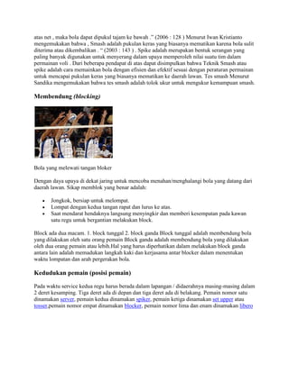 atas net , maka bola dapat dipukul tajam ke bawah .” (2006 : 128 ) Menurut Iwan Kristianto
mengemukakan bahwa , Smash adalah pukulan keras yang biasanya mematikan karena bola sulit
diterima atau dikembalikan . “ (2003 : 143 ) . Spike adalah merupakan bentuk serangan yang
paling banyak digunakan untuk menyerang dalam upaya memperoleh nilai suatu tim dalam
permainan voli . Dari beberapa pendapat di atas dapat disimpulkan bahwa Teknik Smash atau
spike adalah cara memainkan bola dengan efisien dan efektif sesuai dengan peraturan permainan
untuk mencapai pukulan keras yang biasanya mematikan ke daerah lawan. Tes smash Menurut
Sandika mengemukakan bahwa tes smash adalah tolok ukur untuk mengukur kemampuan smash.

Membendung (blocking)




Bola yang melewati tangan bloker

Dengan daya upaya di dekat jaring untuk mencoba menahan/menghalangi bola yang datang dari
daerah lawan. Sikap memblok yang benar adalah:

       Jongkok, bersiap untuk melompat.
       Lompat dengan kedua tangan rapat dan lurus ke atas.
       Saat mendarat hendaknya langsung menyingkir dan memberi kesempatan pada kawan
       satu regu untuk bergantian melakukan block.

Block ada dua macam. 1. block tunggal 2. block ganda Block tunggal adalah membendung bola
yang dilakukan oleh satu orang pemain Block ganda adalah membendung bola yang dilakukan
oleh dua orang pemain atau lebih.Hal yang harus diperhatikan dalam melakukan block ganda
antara lain adalah memadukan langkah kaki dan kerjasama antar blocker dalam menentukan
waktu lompatan dan arah pergerakan bola.

Kedudukan pemain (posisi pemain)

Pada waktu service kedua regu harus berada dalam lapangan / didaerahnya masing-masing dalam
2 deret kesamping. Tiga deret ada di depan dan tiga deret ada di belakang. Pemain nomor satu
dinamakan server, pemain kedua dinamakan spiker, pemain ketiga dinamakan set upper atau
tosser,pemain nomor empat dinamakan blocker, pemain nomor lima dan enam dinamakan libero
 