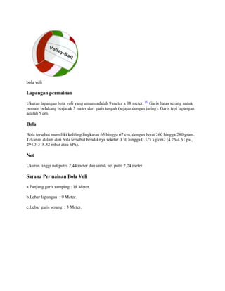 bola voli

Lapangan permainan

Ukuran lapangan bola voli yang umum adalah 9 meter x 18 meter. [3] Garis batas serang untuk
pemain belakang berjarak 3 meter dari garis tengah (sejajar dengan jaring). Garis tepi lapangan
adalah 5 cm.

Bola

Bola tersebut memiliki keliling lingkaran 65 hingga 67 cm, dengan berat 260 hingga 280 gram.
Tekanan dalam dari bola tersebut hendaknya sekitar 0.30 hingga 0.325 kg/cm2 (4.26-4.61 psi,
294.3-318.82 mbar atau hPa).

Net

Ukuran tinggi net putra 2,44 meter dan untuk net putri 2,24 meter.

Sarana Permainan Bola Voli

a.Panjang garis samping : 18 Meter.

b.Lebar lapangan : 9 Meter.

c.Lebar garis serang : 3 Meter.
 
