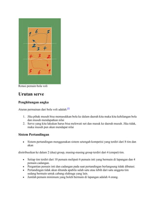 Rotasi pemain bola voli

Urutan serve
Penghitungan angka

Aturan permainan dari bola voli adalah:[5]

   1. Jika pihak musuh bisa memasukkan bola ke dalam daerah kita maka kita kehilangan bola
      dan musuh mendapatkan nilai
   2. Serve yang kita lakukan harus bisa melewati net dan masuk ke daerah musuh. Jika tidak,
      maka musuh pun akan mendapat nilai

Sistem Pertandingan

       Sistem pertandingan menggunakan sistem setengah kompetisi yang terdiri dari 8 tim dan
       akan

disitribusikan ke dalam 2 (dua) group, masing-masing group terdiri dari 4 (empat) tim.

       Setiap tim terdiri dari 10 pemain meliputi 6 pemain inti yang bermain di lapangan dan 4
       pemain cadangan.
       Pergantian pemain inti dan cadangan pada saat pertandingan berlangsung tidak dibatasi.
       Pertandingan tidak akan ditunda apabila salah satu atau lebih dari satu anggota tim
       sedang bermain untuk cabang olahraga yang lain.
       Jumlah pemain minimum yang boleh bermain di lapangan adalah 4 orang.
 