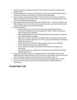 Apabila di lapangan terdapat kurang dari 4 orang, maka tim yang bersangkutan akan
    dianggap kalah.
    Setiap pertandingan berlangsung 3 babak (best of three), kecuali pada 2 babak sudah di
    pastikan pemenangnya maka babak ke tiga tidak perlu dilaksanakan.
    Sistem hitungan yang digunakan adalah 25 rally point. Bila poin peserta seri (24-24)
    maka pertandingan akan ditambah 2 poin. Peserta yg pertama kali unggul dengan selisih
    2 poin akan memenangi pertandingan.
    Kemenangan dalam pertandingan penyisihan mendapat nilai 1. Apabila ada dua tim atau
    lebih mendapat nilai sama, maka penentuan juara group dan runner-up akan dilihat dari
    kualitas angka pada tiap-tiap set yang dimainkan.
    Kesalahan meliputi:
        o Pemain menyentuh net atau melewati garis batas tengah lapangan lawan.
        o Tidak boleh melempar ataupun menangkap bola. Bola voli harus di pantulkan
            tanpa mengenai dasar lapangan.
        o Bola yang dipantulkan keluar dari lapangan belum dihitung sebagai out sebelum
            menyentuh permukaan lapangan.
        o Pada saat servis bola yang melewati lapangan dihitung sebagai poin bagi lawan,
            begitu juga sebaliknya penerima servis lawan yang membuat bola keluar dihitung
            sebagai poin bagi lawan.
        o Seluruh pemain harus berada di dalam lapangan pada saat serve dilakukan.
        o Pemain melakukan spike di atas lapangan lawan.
        o Seluruh bagian tubuh legal untuk memantulkan bola kecuali dengan cara
            menendang.
        o Para pemain dan lawan mengenai net 2 kali pada saat memainkan bola dihitung
            sebagai double faults.
    Setiap team diwajibkan bertukar sisi lapangan pada saat setiap babak berakhir. Dan
    apabila dilakukan babak penetuan (set ke 3) maka tim yang memiliki nilai terendah boleh
    meminta bertukar lapangan sesaat setelah tim lawan mencapai angka 13.
    Time out dilakukan hanya 1 kali dalam setiap babak dan berlangsung hanya 1 menit.
    Diluar dari aturan yang tertera disini, peraturan permainan mengikuti peraturan
    internasional.

Teknik Bola Voli
 