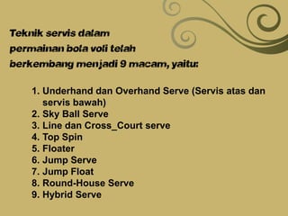 Teknik servis dalam
permainan bola voli telah
berkembang menjadi 9 macam, yaitu:
1. Underhand dan Overhand Serve (Servis atas dan
servis bawah)
2. Sky Ball Serve
3. Line dan Cross_Court serve
4. Top Spin
5. Floater
6. Jump Serve
7. Jump Float
8. Round-House Serve
9. Hybrid Serve
 
