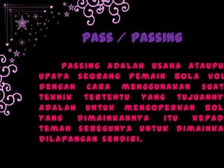 Pass / Passing
Passing Adalah usaha ataupu
upaya seorang pemain bola vol
dengan cara menggunakan suat
teknik tertentu yang tujuanny
adalah untuk mengoperkan bol
yang dimainkannya itu kepad
teman seregunya untuk dimainka
dilapangan sendiri.
 