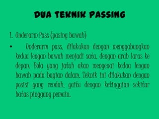 Dua teknik passing
1. Underarm Pass (pasing bawah)
• Underarm pass, dilakukan dengan menggabungkan
kedua lengan bawah menjadi satu, dengan arah lurus ke
depan. Bola yang jatuh akan mengenai kedua lengan
bawah pada bagian dalam. Teknik ini dilakukan dengan
posisi yang rendah, yaitu dengan ketinggian sekitar
batas pinggang pemain.
 