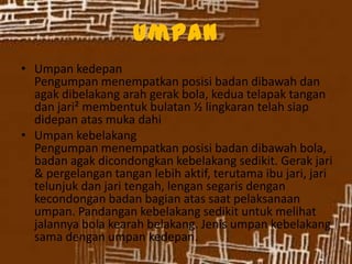 Umpan
• Umpan kedepan
Pengumpan menempatkan posisi badan dibawah dan
agak dibelakang arah gerak bola, kedua telapak tangan
dan jari² membentuk bulatan ½ lingkaran telah siap
didepan atas muka dahi
• Umpan kebelakang
Pengumpan menempatkan posisi badan dibawah bola,
badan agak dicondongkan kebelakang sedikit. Gerak jari
& pergelangan tangan lebih aktif, terutama ibu jari, jari
telunjuk dan jari tengah, lengan segaris dengan
kecondongan badan bagian atas saat pelaksanaan
umpan. Pandangan kebelakang sedikit untuk melihat
jalannya bola kearah belakang. Jenis umpan kebelakang
sama dengan umpan kedepan.
 