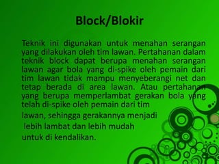 Block/Blokir
Teknik ini digunakan untuk menahan serangan
yang dilakukan oleh tim lawan. Pertahanan dalam
teknik block dapat berupa menahan serangan
lawan agar bola yang di-spike oleh pemain dari
tim lawan tidak mampu menyeberangi net dan
tetap berada di area lawan. Atau pertahanan
yang berupa memperlambat gerakan bola yang
telah di-spike oleh pemain dari tim
lawan, sehingga gerakannya menjadi
lebih lambat dan lebih mudah
untuk di kendalikan.
 