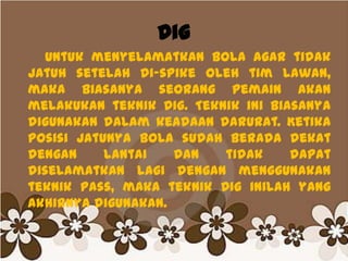 Dig
Untuk menyelamatkan bola agar tidak
jatuh setelah di-spike oleh tim lawan,
maka biasanya seorang pemain akan
melakukan teknik Dig. Teknik ini biasanya
digunakan dalam keadaan darurat. Ketika
posisi jatunya bola sudah berada dekat
dengan lantai dan tidak dapat
diselamatkan lagi dengan menggunakan
teknik pass, maka teknik Dig inilah yang
akhirnya digunakan.
 