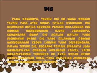 Dig
Pada dasarnya, teknik Dig ini sama dengan
teknik pass atau bump. Istilah Overhand dig
digunakan ketika seorang pemain melakukan Dig
dengan menggunakan ujung jemarinya.
Sementara Bump dig adalah istilah yang
digunakan untuk Dig yang dilakukan dengan
menggunakan kedua lengan yang digabungkan.
Dalam teknik Dig, seorang pemain biasanya juga
menampilkan gerakan meluncur (dive), yaitu
melemparkan tubuhnya ke arah depan untuk
menyelamatkan bola, yang kemudian mendarat
dengan menggunakan dadanya.
 