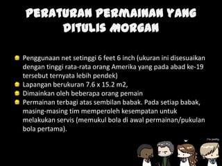 Peraturan permainan yang
ditulis Morgan
Penggunaan net setinggi 6 feet 6 inch (ukuran ini disesuaikan
dengan tinggi rata-rata orang Amerika yang pada abad ke-19
tersebut ternyata lebih pendek)
Lapangan berukuran 7.6 x 15.2 m2,
Dimainkan oleh beberapa orang pemain
Permainan terbagi atas sembilan babak. Pada setiap babak,
masing-masing tim memperoleh kesempatan untuk
melakukan servis (memukul bola di awal permainan/pukulan
bola pertama).
 