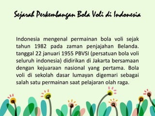Sejarah Perkembangan Bola Voli di Indonesia
Indonesia mengenal permainan bola voli sejak
tahun 1982 pada zaman penjajahan Belanda.
tanggal 22 januari 1955 PBVSI (persatuan bola voli
seluruh indonesia) didirikan di Jakarta bersamaan
dengan kejuaraan nasional yang pertama. Bola
voli di sekolah dasar lumayan digemari sebagai
salah satu permainan saat pelajaran olah raga.
 