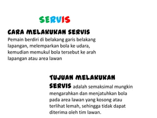 SERVIS
Cara melakukan servis
Pemain berdiri di belakang garis belakang
lapangan, melemparkan bola ke udara,
kemudian memukul bola tersebut ke arah
lapangan atau area lawan
Tujuan melakukan
servis adalah semaksimal mungkin
mengarahkan dan menjatuhkan bola
pada area lawan yang kosong atau
terlihat lemah, sehingga tidak dapat
diterima oleh tim lawan.
 