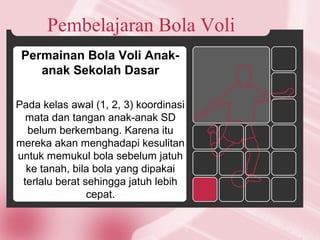 Pembelajaran Bola Voli
Permainan Bola Voli Anak-
anak Sekolah Dasar
Pada kelas awal (1, 2, 3) koordinasi
mata dan tangan anak-anak SD
belum berkembang. Karena itu
mereka akan menghadapi kesulitan
untuk memukul bola sebelum jatuh
ke tanah, bila bola yang dipakai
terlalu berat sehingga jatuh lebih
cepat.
 