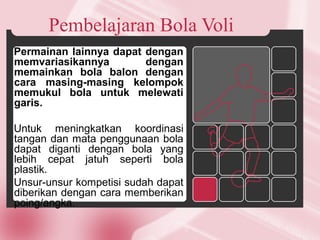 Pembelajaran Bola Voli
Permainan lainnya dapat dengan
memvariasikannya dengan
memainkan bola balon dengan
cara masing-masing kelompok
memukul bola untuk melewati
garis.
Untuk meningkatkan koordinasi
tangan dan mata penggunaan bola
dapat diganti dengan bola yang
lebih cepat jatuh seperti bola
plastik.
Unsur-unsur kompetisi sudah dapat
diberikan dengan cara memberikan
poing/angka.
 