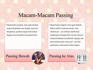 Macam-Macam Passing
• Sikap badan jongkok, lutut agak ditekuk,
tangan dirapatkan satu dengan yang lain
dirapatkan, gerakan tangan disesuaikan
dengan keras/lemahnya kecepatan bola.
Passing Bawah
• Sikap badan jongkok, lutut agak ditekuk,
badan sedikit condong kemuka, siku
ditekuk jari – jari terbuka membentuk
lengkungan setengah bola, ibu jari dan jari
saling berdekatan membentuk segitiga, dan
penyentuhan pada semua jari – jari dan
gerakannya meluruskan kedua tangan.
Passing ke Atas
 