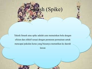Smash (Spike)
Teknik Smash atau spike adalah cara memainkan bola dengan
efisien dan efektif sesuai dengan peraturan permainan untuk
mencapai pukulan keras yang biasanya mematikan ke daerah
lawan
 