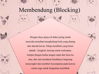 Membendung (Blocking)
Dengan daya upaya di dekat jaring untuk
mencoba menahan/menghalangi bola yang datang
dari daerah lawan. Sikap memblok yang benar
adalah : Jongkok, bersiap untuk melompat,
lompat dengan kedua tangan rapat dan lurus ke
atas, dan saat mendarat hendaknya langsung
menyingkir dan memberi kesempatan pada kawan
sesatu regu untuk bergantian memblok
 