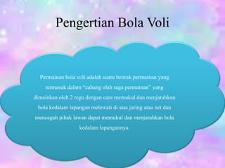 Pengertian Bola Voli
Permainan bola voli adalah suatu bentuk permainan yang
termasuk dalam “cabang olah raga permainan” yang
dimainkan oleh 2 regu dengan cara memukul dan menjatuhkan
bola kedalam lapangan melewati di atas jaring atau net dan
mencegah pihak lawan dapat memukul dan menjatuhkan bola
kedalam lapangannya.
 