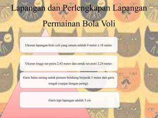 Lapangan dan Perlengkapan Lapangan
Permainan Bola Voli
Ukuran lapangan bola voli yang umum adalah 9 meter x 18 meter.
Ukuran tinggi net putra 2,43 meter dan untuk net putri 2,24 meter.
Garis batas serang untuk pemain belakang berjarak 3 meter dari garis
tengah (sejajar dengan jaring).
Garis tepi lapangan adalah 5 cm
 