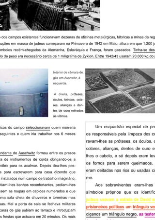ximo dos campos existentes funcionavam dezenas de oficinas metalúrgicas, fábricas e minas da região.
execuções em massa de judeus começaram na Primavera de 1942 em Maio, altura em que 1.200 judeus encolh
recém-chegados da Alemanha, Eslováquia e França, foram gaseados. Tinha-se descoberto que para cada
necessário cerca de 1 miligrama de Zyklon. Entre 1942/43 usaram 20.000 kg do produto.
Interior de câma-
ra de gás em
Aushwitz, à
esquerda.
À direita, próte-
ses, óculos, brin-
cos, colares,
alianças e dentes
de ouro retirados
às vítimas.
Um esquadrão especial de preso
os responsáveis pela limpeza dos corp
ravam-lhes as próteses, os óculos, os
colares, alianças, dentes de ouro e ra
lhes o cabelo, e só depois eram levad
os fornos para serem queimados. As
eram deitadas nos rios ou usadas com
me.
Aos sobreviventes eram-lhes at
símbolos próprios que os identificav
judeus usavam a estrela de David ama
prisioneiros políticos um triângulo verm
ciganos um triângulo negro, as testemu
Jeová o violeta, os homossexuais o
édicos do campo seleccionavam quem morreria
s seguintes e quem iria trabalhar nos 6 meses
mandante de Auschwitz formou entre os presos
stra de instrumentos de corda obrigando-os a
carolle» para os acalmar. Depois deu-lhes pos-
dos para escreverem para casa dizendo que
m instalados num campo de trabalho imaginário.
metiam-lhes banhos reconfortantes, pediam-lhes
assem as roupas em cabides numerados e que
numa sala cheia de chuveiros e torneiras mas
alsas. Mal a porta da sala se fechava militares
áscaras de gás subiam ao terraço e introduziam
elas frestas que actuava em 20 minutos. Os mais
m os primeiros a morrer devido ao gás se espa-
 