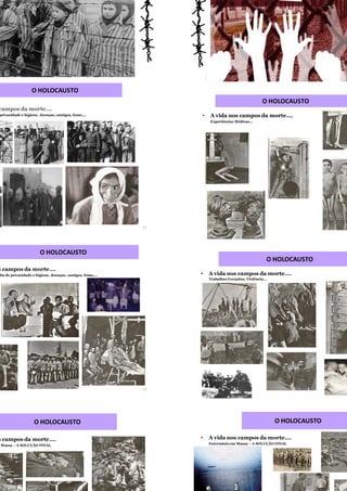 11
a nos campos da morte….
falta de privacidade e higiene, doenças, castigos, fome,…
O HOLOCAUSTO
12
O HOLOCAUSTO
da nos campos da morte….
tratos, falta de privacidade e higiene, doenças, castigos, fome,…
• A vida nos campos da morte….
Experiências Médicas…
O HOLOCAUSTO
• A vida nos campos da morte….
Trabalhos Forçados, Violência...
O HOLOCAUSTO
• A vida nos campos da morte….
Extermínio em Massa – A SOLUÇÃO FINAL
O HOLOCAUSTO
da nos campos da morte….
mínio em Massa – A SOLUÇÃO FINAL
O HOLOCAUSTO
 
