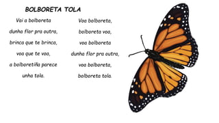 BOLBORETA TOLA
Vai a bolboreta
dunha flor pra outra,
brinca que te brinca,
voa que te voa,
a bolboretiña parece
unha tola.
Voa bolboreta,
bolboreta voa,
voa bolboreta
dunha flor pra outra,
voa bolboreta,
bolboreta tola.
 