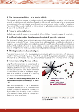 4
1. Vigilar el consumo de antibióticos y de las bacterias resistentes
Esta vigilancia ha de llevarse a cabo en hospitales, centros de salud y explotaciones ganaderas, estableciendo sis-
temas de control del consumo de antibióticos. Para ello, en el ámbito de la salud humana se han consensuado una
serie de indicadores homogéneos para la monitorización del consumo que se pueden consultar en la página del
Plan Nacional7. Además de la creación de un sistema nacional de vigilancia de las resistencias mediante la creación
de una red de laboratorios de apoyo.
2. Controlar las resistencias bacterianas
Mediante la promoción de programas de uso prudente de los antibióticos y la creación de guías de prescripción.
3. Identificar e impulsar medidas alternativas y/o complementarias de prevención y tratamiento
Con el objetivo de reducir el riesgo de infección y de transmisión de organismos resistentes tanto en el ámbito hos-
pitalario como en Atención Primaria, y Centros Sociosanitarios públicos y privados, consolidando y extendiendo los
programas de prevención de la transmisión de bacterias resistentes y de Infecciones Relacionadas con la Asistencia
Sanitaria (IRAS), mediante el fomento de buenas prácticas de higiene, la prevención de las infecciones (vacuna-
ción), así como promover el uso de pruebas de sensibilidad y de pruebas de diagnóstico rápido de las infecciones.
4. Definir las prioridades en materia de investigación
Para mejorar el conocimiento de las causas y las consecuencias de la aparición y diseminación de la resistencia a
los antimicrobianos, además de impulsar el desarrollo de nuevos antibióticos y de alternativas a los mismos para el
tratamiento de las enfermedades infecciosas. Esta tarea ha de realizarse de forma común con el resto de Europa.
5. Formar e informar a los profesionales sanitarios
Los profesionales sanitarios son los protagonistas de la
puesta en marcha de la estrategia de uso prudente de
antibióticos. La formación debe abarcar todas las eta-
pas de su vida profesional con el objetivo de fomentar
los conocimientos en todos los aspectos del uso pru-
dente de los antibióticos, incluyendo el uso indebido y
la aparición de resistencias a los mismos.
6. Aumentar la comunicación y sensibilización de la
población en su conjunto y de subgrupos de pobla-
ción
Sobre la problemática de la RA y de los beneficios in-
dividuales y colectivos del buen uso de los antibióticos
mediante campañas de comunicación integral enfoca-
das a la población en general y a sectores específicos:
niños, jóvenes, ancianos, dueños de mascotas, pro-
ductores del sector primario, etc.
Campaña de comunicación para el buen uso de anti-
bióticos del PRAN
 