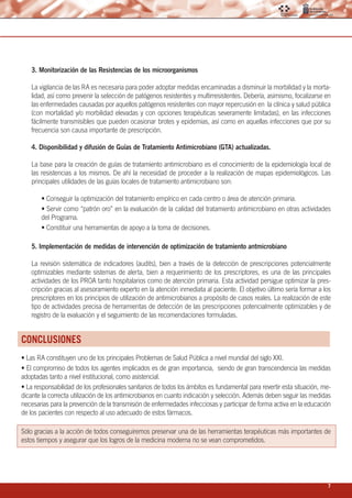 7
3. Monitorización de las Resistencias de los microorganismos
La vigilancia de las RA es necesaria para poder adoptar medidas encaminadas a disminuir la morbilidad y la morta-
lidad, así como prevenir la selección de patógenos resistentes y multirresistentes. Debería, asimismo, focalizarse en
las enfermedades causadas por aquellos patógenos resistentes con mayor repercusión en la clínica y salud pública
(con mortalidad y/o morbilidad elevadas y con opciones terapéuticas severamente limitadas), en las infecciones
fácilmente transmisibles que pueden ocasionar brotes y epidemias, así como en aquellas infecciones que por su
frecuencia son causa importante de prescripción.
4. Disponibilidad y difusión de Guías de Tratamiento Antimicrobiano (GTA) actualizadas.
La base para la creación de guías de tratamiento antimicrobiano es el conocimiento de la epidemiología local de
las resistencias a los mismos. De ahí la necesidad de proceder a la realización de mapas epidemiológicos. Las
principales utilidades de las guías locales de tratamiento antimicrobiano son:
• Conseguir la optimización del tratamiento empírico en cada centro o área de atención primaria.
• Servir como “patrón oro” en la evaluación de la calidad del tratamiento antimicrobiano en otras actividades
del Programa.
• Constituir una herramientas de apoyo a la toma de decisiones.
5. Implementación de medidas de intervención de optimización de tratamiento antmicrobiano
La revisión sistemática de indicadores (audits), bien a través de la detección de prescripciones potencialmente
optimizables mediante sistemas de alerta, bien a requerimiento de los prescriptores, es una de las principales
actividades de los PROA tanto hospitalarios como de atención primaria. Esta actividad persigue optimizar la pres-
cripción gracias al asesoramiento experto en la atención inmediata al paciente. El objetivo último sería formar a los
prescriptores en los principios de utilización de antimicrobianos a propósito de casos reales. La realización de este
tipo de actividades precisa de herramientas de detección de las prescripciones potencialmente optimizables y de
registro de la evaluación y el seguimiento de las recomendaciones formuladas.
CONCLUSIONES
• Las RA constituyen uno de los principales Problemas de Salud Pública a nivel mundial del siglo XXI.
• El compromiso de todos los agentes implicados es de gran importancia, siendo de gran transcendencia las medidas
adoptadas tanto a nivel institucional, como asistencial.
• La responsabilidad de los profesionales sanitarios de todos los ámbitos es fundamental para revertir esta situación, me-
dicante la correcta utilización de los antimicrobianos en cuanto indicación y selección. Además deben seguir las medidas
necesarias para la prevención de la transmisión de enfermedades infecciosas y participar de forma activa en la educación
de los pacientes con respecto al uso adecuado de estos fármacos.
Sólo gracias a la acción de todos conseguiremos preservar una de las herramientas terapéuticas más importantes de
estos tiempos y asegurar que los logros de la medicina moderna no se vean comprometidos.
 