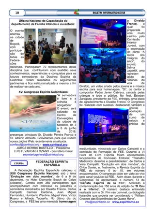 BOLETIM INFORMATIVO CEI 5810
Oficina Nacional de Capacitação do
departamento de Família Infância e Juventude:
O evento
ocorreu
na cidade
de
Bogotá,
com a
participa-
ção de
todas as
Federa-
ções
nacionais. Participaram 70 representantes desta
disciplina que contribuíram com exatidão seus
conhecimentos, experiências e conquistas para os
futuros semeadores da Doutrina Espírita da
Colômbia; foram realizados os seguimentos
pertinentes e fica institucionalizada a mesma a fim
de realizar-se cada ano.
XVI Congresso Espírita Colombiano
“A semeadura
é livre e a
colheita é
obrigatória”
O evento será
ealizado no
Centro de
Convenções
da cidade de
Medellín, do 3
á 6 de junho
de 2016,
presenças principais Sr. Divaldo Pereira Franco e
Sr. Alberto Almeida. Convidamos para que visitem
nossa página Web recentemente atualizada.
confecol@confecol.org - www.confecol.org
JORGE BERRIO BUSTILLO - Presidente
LUIS F. VARGAS LOZANO - Secretário Geral
secretariogeneral@confecol.org
FEDERAÇÃO ESPÍRITA
ESPAÑOLA
A Federação Espírita Espanhola celebrou o
XXII Congresso Espírita Nacional, sob o lema
“Evolução em dois mundos”, de 6 a 8 de
dezembro, no Hotel Diamante Beach de Calpe
(Alicante). Contou com 350 participantes que
acompanharam com interesse as palestras e
seminários ministrados por Divaldo Franco, Carlos
Campetti, Carmen Cardona, Juan Miguel
Fernández, Humberto Werdine, Miguel Vera, Víctor
Ruano e Alfredo Tabueña. No último dia do
Congresso, a FEE fez uma merecida homenagem
ESPAÑA
a Divaldo
Franco, a
qual foi
preparada
com muito
carinho pela
Comissão
Infanto-
Juvenil, com
a encenação
do conto “A
lenda dos
milagres do
amor”, do
espírito
Selma
Lagerlöf, uma
represen-
tação de
histórias da
vida de
Divaldo, um vídeo criado pelos jovens e a música
escrita para esta homenagem, “Di”, do cantor e
compositor Pedro Javier Cabrera, cantada pelas
crianças e todo o público. No final, Esteban
Zaragoza, presidente da FEE, entregou uma placa
de agradecimento a Divaldo Franco. O Congresso
foi realizado com sucesso, destacando também a
grande
aceitação
de um
curso de
estudo e
prática da
mediunidade, ministrado por Carlos Campetti e a
comissão de Formação da FEE. Durante a VI
Feira do Livro Espírita foram apresentados
lançamentos da Comissão Editorial: “Trabalho
Mediúnico: desafios e possibilidades”, de Carlos e
Vera Campetti; “Evolução em dois mundos”, de
Chico Xavier; e, finalmente, a Revista Espírita da
FEE, do número 0 ao 10, em volumes
encadernados. O congresso pôde ser visto ao vivo
pelo canal youtube da FEE. Além disso, durante o
Congresso foi apresentado o número 13 da
“Revista Espírita de la FEE”, dedicado à
comemoração dos 150 anos da edição de “O Céu
e o Inferno”. O número destaca entrevista
realizada com o Dr. Pim van Lommel, cardiologista
holandês que poderia ser considerado o “William
Crookes das Experiências de Quase Morte”.
info@espiritismo.cc www.espiritismo.cc
 