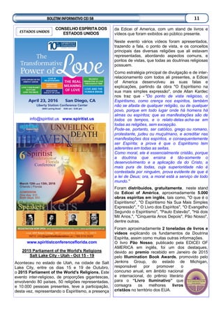 CONSELHO ESPÍRITA DOS
ESTADOS UNIDOS
info@spiritist.us www.spiritist.us
www.spiritistconferenceflorida.com
2015 Parliament of the World's Religions
Salt Lake City - Utah - Oct 15 - 19
Aconteceu no estado de Utah, na cidade de Salt
Lake City, entre os dias 15 e 19 de Outubro,
o 2015 Parliament of the World's Religions. Este
evento inter-religioso, de proporções gigantescas,
envolvendo 80 países, 50 religiões representadas,
e 10.000 pessoas presentes, teve a participação,
desta vez, representando o Espiritismo, a presença
ESTADOS UNIDOS
da Edicei of America, com um stand de livros e
vídeos que foram exibidos ao público presente.
Neste evento vários vídeos foram apresentados,
trazendo a fala, o ponto de vista, e os conceitos
principais das diversas religiões que ali estavam
representadas, abordando aspectos comuns, e
pontos de vistas, que todas as doutrinas religiosas
possuem.
Como estratégia principal de divulgação e de inter-
relacionamento com todos ali presentes, a Edicei
of America desenvolveu as suas falas e
explicações, partindo da obra "O Espiritismo na
sua mais simples expressão", onde Allan Kardec
nos traz que - "Do ponto de vista religioso, o
Espiritismo, como crença nos espíritos, também
não se afasta de qualquer religião, ou de qualquer
povo, porque em todo lugar onde há homens há
almas ou espíritos; que as manifestações são de
todos os tempos, e o relato delas acha-se em
todas as religiões, sem excepção.
Pode-se, portanto, ser católico, grego ou romano,
protestante, judeu ou muçulmano, e acreditar nas
manifestações dos espíritos, e consequentemente
ser Espírita; a prova é que o Espiritismo tem
aderentes em todas as seitas.
Como moral, ele é essencialmente cristão, porque
a doutrina que ensina é tão-somente o
desenvolvimento e a aplicação da do Cristo, a
mais pura de todas, cuja superioridade não é
contestada por ninguém, prova evidente de que é
a lei de Deus; ora, a moral está a serviço de todo
mundo."
Foram distribuídos, gratuitamente, neste stand
da Edicei of América, aproximadamente 5.000
obras espíritas em inglês, tais como, "O que é o
Espiritismo", "O Espiritismo Na Sua Mais Simples
Expressão", " O Livro dos Espíritos", "O Evangelho
Segundo o Espiritismo", "Paulo Estevão", "Há dois
Mil Anos,", "Cinquenta Anos Depois", Pão Nosso",
dentre outras.
Foram aproximadamente 2 toneladas de livros e
vídeos explicando os fundamentos da Doutrina
Espírita, assim como muitas outras informações.
O livro Pão Nosso, publicado pela EDICEI OF
AMERICA em inglês, foi um dos destaques,
devido ao premio recebido em Janeiro de 2015
pelo Illumination Book Awards, promovido pelo
Jenkins Group, do estado de Michigan,
responsável por promover o
concurso anual, em âmbito nacional
e internacional, do prêmio literário
para o “Livro Iluminativo” que
consagra os melhores livros
cristãos no território dos EUA.
BOLETIM INFORMATIVO CEI 58 11
 