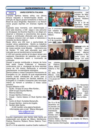 BOLETIM INFORMATIVO CEI 58 13
UNIÃO ESPIRITA ITALIANA
L’Unione Spiritica Italiana sofreu nos últimos
tempos reajustes e transformações devido a
extinção de alguns grupos fundadores e retorno ao
Brasil de seus Dirigentes. Nasceram e se filiaram
novos grupos espíritas em diversas regiões do
país.
Superado esse momento, com determinação e
amor pela doutrina, a USI segue o seu percurso
na divulgaçao da Doutrina Espírita e se alegra em
observar o interesse e crescimentos dos grupos.
Graças a contribuição oferecida pelo grupos, se
conseguiu inclusive criar um depto. e tradutores e
revisores de idioma italiano.
Neste último ano USI teve a oportunidade de
receber vários palestrantes. Dentre os trabalhos
realizados, USI evidencia a contribuição e trabalho
de nossa querida Lúcia Moysés. Lembremo-nos
de Kardec, “É mais pela educação que pela
instrução que se transformará a humanidade!”
A USI com grande carinho já há algum tempo vem
realizando intercâmbio de palestras com países
vizinhos fortalecendo assim o movimento de
unificação.
Graças a grande contribuição e doaçao de livros
feita pelas Casas Fraternais o Nazareno,
continuamos com a divulgação de livros espíritas
(cerca de 100 títulos) distribuindo e enviando
gratuitamente os exemplares solicitados.
Damos ênfase a nossa Campanha Permanente do
Evangelho no Lar, através da qual especialmente
tivemos muitas solicitações de auxílio para a
implantação do mesmo em famílias italianas. O
Evangelho é o trabalho incessante pela renovação
interior do homem e constitue a nossa causa
primária!
Grupos Afiliados a USI:
1. GLAK - Gruppo di Lecco Allan Kardec ,
2. GEM Gruppo Espirita Meimei,
3. Riforma Interiore,
4. Gruppo Spiritico André Luiz,
5. Cissak - Centro Italiano di Studi Spiritici Allan
Kardec,
6. Centro di Studi Euripides Barsanulfo,
7. Gruppo Spiritico Joanna de Angelis,
8. Sentieri dello Spirito,
A USI mantém uma página facebook.
Informações pelo e-mail: Milena Alborgetti
italia.usi@gmail.com
www.italiausi.com
_________________________________
Eventos organizados pelo Sentiei dello Spirito em
colaboração com grupos de: Milano, Monfalcone,
Padova, Ravenna, Rodano, Roma, Salerno, Trevi-
so e Udine.
De 07 a 14 de setembro Juselma Coelho realizou 8
ITÁLIA encontros nas
cidades de Mila-
no, Ravenna, Pi-
acenza, Rodano
e Pádova.
De 24 a 28 de
setembro Anete
Guimarães reali-
zou 4 encontros
nas cidades de
Roma, Pádova e
Milano.
De 26 de outubro
a 5 de novembro
pela AME Inter-
national ciclo de
palestras, com
os Drs. Décio
Iandoli, Márcia
Colasante e Ro-
berto Lúcio de
Souza, um ciclo
de 7 encontros
nas cidades
de Pádova,
Udine, Milano,
Salerno e Ro-
ma.
Ao lado, Dra
Márcia Cola-
sante da AME
-I no grupo em
Roma
Em Novembro
Amélia Cazal-
ma, (abaixo)
de Angola,
esteve reali-
zando pales-
tras na Itália.
De 13 a 18 de
dezembro es-
tá previsto um
ciclo de pales-
tras/estudo
sobre Allan
Kardec com o
pesquisador
Cosme Massi, que visitará as cidades de Milano,
Pádova, Udine e Roma.
Para maiores informações: www.spiritodamore.it
 