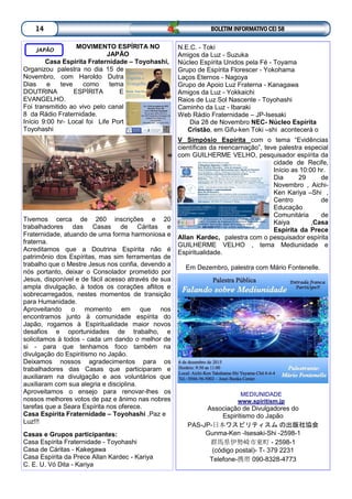 BOLETIM INFORMATIVO CEI 5814
MOVIMENTO ESPÍRITA NO
JAPÃO
Casa Espírita Fraternidade – Toyohashi,
Organizou palestra no dia 15 de
Novembro, com Haroldo Dutra
Dias e teve como tema
DOUTRINA ESPÍRITA E
EVANGELHO.
Foi transmitido ao vivo pelo canal
8 da Rádio Fraternidade.
Início 9:00 hr- Local foi Life Port
Toyohashi
Tivemos cerca de 260 inscrições e 20
trabalhadores das Casas de Cáritas e
Fraternidade, atuando de uma forma harmoniosa e
fraterna.
Acreditamos que a Doutrina Espírita não é
patrimônio dos Espíritas, mas sim ferramentas de
trabalho que o Mestre Jesus nos confia, devendo a
nós portanto, deixar o Consolador prometido por
Jesus, disponível e de fácil acesso através de sua
ampla divulgação, à todos os corações aflitos e
sobrecarregados, nestes momentos de transição
para Humanidade.
Aproveitando o momento em que nos
encontramos junto à comunidade espírita do
Japão, rogamos à Espiritualidade maior novos
desafios e oportunidades de trabalho, e
solicitamos à todos - cada um dando o melhor de
si - para que tenhamos foco também na
divulgação do Espiritismo no Japão.
Deixamos nossos agradecimentos para os
trabalhadores das Casas que participaram e
auxiliaram na divulgação e aos voluntários que
auxiliaram com sua alegria e disciplina.
Aproveitamos o ensejo para renovar-lhes os
nossos melhores votos de paz e ânimo nas nobres
tarefas que a Seara Espírita nos oferece.
Casa Espírita Fraternidade – Toyohashi ,Paz e
Luz!!!
Casas e Grupos participantes:
Casa Espírita Fraternidade - Toyohashi
Casa de Cáritas - Kakegawa
Casa Espírita da Prece Allan Kardec - Kariya
C. E. U. Vó Dita - Kariya
JAPÃO N.E.C. - Toki
Amigos da Luz - Suzuka
Núcleo Espírita Unidos pela Fé - Toyama
Grupo de Espírita Florescer - Yokohama
Laços Eternos - Nagoya
Grupo de Apoio Luz Fraterna - Kanagawa
Amigos da Luz - Yokkaichi
Raios de Luz Sol Nascente - Toyohashi
Caminho da Luz - Ibaraki
Web Rádio Fraternidade – JP-Isesaki
Dia 28 de Novembro NEC- Núcleo Espírita
Cristão, em Gifu-ken Toki –shi acontecerá o
V Simpósio Espírita com o tema “Evidências
científicas da reencarnação”, teve palestra especial
com GUILHERME VELHO, pesquisador espírita da
cidade de Recife,
Início as 10:00 hr.
Dia 29 de
Novembro , Aichi-
Ken Kariya –Shi ,
Centro de
Educação
Comunitária de
Kaiya ,Casa
Espírita da Prece
Allan Kardec, palestra com o pesquisador espírita
GUILHERME VELHO , tema Mediunidade e
Espiritualidade.
Em Dezembro, palestra com Mário Fontenelle.
MEDIUNIDADE
www.spiritism.jp
Associação de Divulgadores do
Espiritismo do Japão
PAS-JP-日本ワスピリティスム の出版社協会
Gunma-Ken -Isesaki-Shi -2598-1
群馬県伊勢崎市東町 - 2598-1
(código postal)- T- 379 2231
Telefone-携帯 090-8328-4773
 