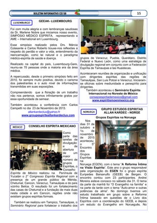 GRUPO ESTUDOS ESPIRITAS
ALLAN KARDEC - NORGE
Grupos Espíritas na Noruega
Nos
dias 31 de
outubro e
1o. de
novembro
de 2015
aconteceu
o 5o
Encontro
dos
Grupos
Espíritas
na
Noruega (EGEN), com o tema “A Reforma Íntima
na Visão Espírita”. Este ano o grupo responsável
pela organização do EGEN foi o grupo espírita
Euripedes Barsanulfo (GEEB) de Bergen. O
encontro contou com 23 participantes. Andrei
Moreira esteve conosco no sábado dia 31. O tema
da parte da manhã foi “O Evangelho na família” e
na parte da tarde com o tema “Auto-amor e outras
potências da alma”. No domingo tivemos um
estudo trabalhado em grupo sobre a Reforma
Íntima baseado em questões de o Livro dos
Espíritos com a coordenação do GEEB, e depois
um estudo do Evangelho em Norueguês. No
NORUEGA
GEEAK- LUXEMBOURG
Foi com muita alegria e com lembranças saudosas
da Dr. Marlene Nobre que iniciamos nosso evento,
SIMPÓSIO MÉDICO ESPÍRITA, representando a
AME – International em Luxembourg.
Esse simpósio realizado pelos Drs. Márcia
Colasante e Carlos Roberto trouxe-nos reflexões a
respeito do perdão e valor a vida, entendimento da
reencarnação, como lei natural e o paradigma
médico-espírita de saúde e doença.
Realizado na capital do país, Luxembourg-Gare,
reuniu-se 70 pessoas onde a maioria era da área
médica.
A repercussão, desde o primeiro simpósio feito em
2010, foi sempre muito positiva, devido o carisma
dos palestrantes e o auto nível de informações
transmitidas em suas exposições.
Compreendendo que a floração de um trabalho
não nos pertence, somos infinitamente gratos por
essa oportunidade de semear.
Também aconteceu a conferência com Carlos
Campetti no dia 23 de Novembro de 2015.
allankardeclux@yahoo.fr
www.groupespiriteallankardeclux.com
LUXEMBURGO
CONSELHO ESPÍRITA MEXICANO
Como
parte das
tarefas de
divulgação
e de
abertura
de um
maior
número de
grupos
Espíritas, o
Conselho
Espírita de México realizou na Península de
Yucatán o 2° Congresso Espírita Regional com a
presença de um grande público de Mérida,
Chetumal, Cancún, Veracruz, Tamaulipas e do país
vizinho Belice. O resultado foi um fortalecimento
das casas de Chetumal e a fundação de mais duas
nesta cidade e em Cancún, regiões onde não
existiam grupos espíritas formais.
Também se realizou em Tampico, Tamaulipas, o
Seminário Regional para fortalecer o trabalho dos
MÉXICO
BOLETIM INFORMATIVO CEI 58 15
grupos de Veracruz, Puebla, Querétaro, Distrito
Federal e Nuevo León, como uma estratégia de
divulgação regional em conjunto com a Federación
Espírita de Tamauipas e las Huastecas.
Aconteceram reuniões de organizacão e unificação
com dirigentes espíritas das regiões de
Tamaulipas, San Luis Potosí e Veracruz. Iniciaram-
se oficinas sobre mediunidade e perespírito para
dirigentes.
Também aconteceu o Seminário Espírita
Internacional no Noreste de México
consejoespiritademexico@gmail.com
www.espiritismoenmexico.org
 