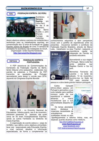 FEDERAÇÃO ESPÍRITA
PORTUGUESA
A FEP associa-se às Comemorações do
Centenário da Federação Espírita da Bahía,
tendo Gláucia Lima (psiquiatra) colaborado nos
painéis de palestras; o Presidente da FEP
transmitiu as saudações de Portugal,
aproveitando para deixar o convite para 2016,
aquando do Congresso Espírita Mundial.
ENEIJ 2015 - no Encontro Nacional de
Educadores Infanto-juvenis, aos 8 de novembro,
estiveram presentes 72 pessoas, das quais
cerca de 50 eram Evangelizadores Espíritas,
sendo os outros Familiares ou Diretores de
Casas Espíritas.
A organização do evento esteve a cargo do
GCNDIJ, que definiu como objetivos primordiais:
levar aos responsáveis pela Educação Espírita,
a nível nacional, desafios e informação
especializada, de forma a complementar os
PORTUGAL
conhecimentos adquiridos e abrir perspetivas
novas com a partilha de experiências entre os
presentes; trouxemos também o contributo da
Federação Espírita Brasileira, através de Marco
Leite, trabalhador na área “Família”, realçando a
importância capital da
integração da Família no
processo educativo.
Aproveitando a sua viagem
a Portugal, Marco Leite fez
ainda palestras nas
Regiões Centro e Sul do
país.
Momentos Fernando de
Lacerda – na tarde de
sábado, 14 de novembro,
reunimo-nos na Sede da
FEP para recordar a
pessoa e a obra deste grande médium português.
Carlos Campetti
(24nov-2dez) passou em
Portugal e aproveitou a sua
curta estadia para partilhar
conosco parte da sua
experiência e saberes ...
deixando a marca
insubstituível que a sua
personalidade desperta em
nós.
Os temas abordados
deram destaque à
imperiosa necessidade de
acautelarmos as
qualidades morais no auto
-aperfeiçoamento e reforma íntima, mas, em
especial, quando atuamos como médiuns.
fep.informa@feportuguesa.pt
www.feportuguesa.pt
www.facebook.com/
FEP.federacaoespiritaportuguesa
BOLETIM INFORMATIVO CEI 58 17
FEDERAÇÃO ESPÍRITA DO PERU
Aconteceu a
Semana
Espírita em
Lima–Perú:
No dia 8 de
novembro,
Jorge Berrio
Bustillo e John
Rhenals
Turriago da
Colômbia,
deram abertura solene a semana de conferências e
workshops para os trabalhadores espíritas, em
comemoração dos 10 anos de fundação do Centro
Espírita Joanna de Ângelis de Lima. A semana de
atividades foi aconteceu nas instalações do CEJA,
Organização: União Espírita Kardecista.
http://peruespirita.blogspot.com
PERU
 