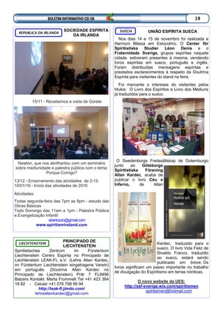 UNIÃO ESPÍRITA SUECA
Nos dias 14 e 15 de novembro foi realizada a
Harmoni Mässa em Estocolmo. O Center för
Spiritistiska Studier Léon Denis e o
Fraternidade Sverige, grupos espíritas naquela
cidade. estiveram presentes à mesma, vendendo
livros espíritas em sueco, português e inglês.
Foram distribuídas mensagens espíritas e
prestados esclarecimentos à respeito da Doutrina
Espírita para visitantes do stand na feira.
Foi marcante o interesse do visitantes pelos
títulos: O Livro dos Espíritos e Livro dos Médiuns
já traduzidos para o sueco.
O Swedenborgs Fredssällskap de Gotemburgo
junto ao Göteborgs
Spiritistiska Förening
Allan Kardec, acaba de
publicar o livro Céu e
Inferno, de Allan
Kardec, traduzido para o
sueco. O livro Vida Feliz de
Divaldo Franco, traduzido
ao sueco, estará sendo
publicado em breve. Os
livros significam um passo importante no trabalho
de divulgação do Espiritismo em terras nórdicas.
O novo website da UES:
http://ssf-sverige.wix.com/spiritismen
spiritismen@hotmail.com
SUÉCIA
BOLETIM INFORMATIVO CEI 58 19
PRINCIPADO DE
LIECHTENSTEIN
Spiritistisches Zentrum im Fürstentum
Liechtenstein Centro Espirita no Principado de
Liechtenstein LEAK-FL e.V. (Lehre Allan Kardec,
im Fürstentum Liechtenstein eingetragene Verein)
em português: (Doutrina Allan Kardec no
Principado de Liechtenstein) Prär 7 FL9496
Balzers Kontakt: Marta Frommelt Tel +41 423 384
18 82 - Celular +41 078 798 99 94
http://leak-fl.jimdo.com/
lehreallankardec@gmail.com
LIECHTENSTEIN
SOCIEDADE ESPÍRITA
DA IRLANDA
15/11 - Recebemos a visita de Gorete
Newton, que nos abrilhantou com um seminário
sobre mediunidade e palestra pública com o tema:
Porque Comigo?
13/12 - Encerramento das atividades de 2-15.
10/01/16 - Início das atividades de 2016
Atividades:
Todas segunda-feira das 7pm as 9pm - estudo das
Obras Básicas
Todo Domingo das 11am a 1pm - Palestra Pública
e Evangelização Infantil
sbertozzo@gmail.com
www.spiritismireland.com
REPUBLICA DA IRLANDA
 