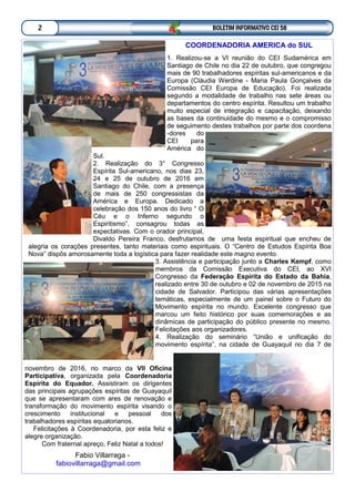 BOLETIM INFORMATIVO CEI 582
COORDENADORIA AMERICA do SUL
1. Realizou-se a VI reunião do CEI Sudamérica em
Santiago de Chile no dia 22 de outubro, que congregou
mais de 90 trabalhadores espíritas sul-americanos e da
Europa (Cláudia Werdine - Maria Paula Gonçalves da
Comissão CEI Europa de Educação). Foi realizada
segundo a modalidade de trabalho nas sete áreas ou
departamentos do centro espírita. Resultou um trabalho
muito especial de integração e capacitação, deixando
as bases da continuidade do mesmo e o compromisso
de seguimento destes trabalhos por parte dos coordena
-dores do
CEI para
América do
Sul.
2. Realização do 3° Congresso
Espírita Sul-americano, nos dias 23,
24 e 25 de outubro de 2016 em
Santiago do Chile, com a presença
de mais de 250 congressistas da
América e Europa. Dedicado a
celebração dos 150 anos do livro “ O
Céu e o Inferno segundo o
Espiritismo”, consagrou todas as
expectativas. Com o orador principal,
Divaldo Pereira Franco, desfrutamos de uma festa espiritual que encheu de
alegria os corações presentes, tanto materiais como espirituais. O “Centro de Estudos Espírita Boa
Nova” dispôs amorosamente toda a logística para fazer realidade este magno evento.
3. Assistência e participação junto a Charles Kempf, como
membros da Comissão Executiva do CEI, ao XVI
Congresso da Federação Espírita do Estado da Bahia,
realizado entre 30 de outubro e 02 de novembro de 2015 na
cidade de Salvador. Participou das várias apresentações
temáticas, especialmente de um painel sobre o Futuro do
Movimento espírita no mundo. Excelente congresso que
marcou um feito histórico por suas comemorações e as
dinâmicas de participação do público presente no mesmo.
Felicitações aos organizadores.
4. Realização do seminário “União e unificação do
movimento espírita”, na cidade de Guayaquil no dia 7 de
novembro de 2016, no marco da VII Oficina
Participativa, organizada pela Coordenadoria
Espírita do Equador. Assistiram os dirigentes
das principais agrupações espíritas de Guayaquil
que se apresentaram com ares de renovação e
transformação do movimento espírita visando o
crescimento institucional e pessoal dos
trabalhadores espíritas equatorianos.
Felicitações à Coordenadoria, por esta feliz e
alegre organização.
Com fraternal apreço, Feliz Natal a todos!
Fabio Villarraga -
fabiovillarraga@gmail.com
 