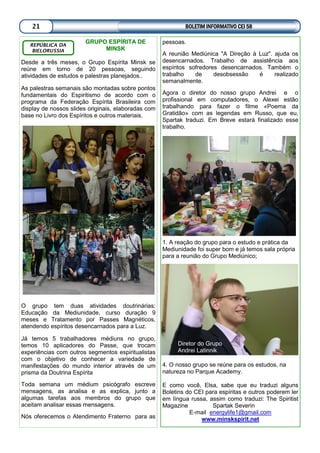 BOLETIM INFORMATIVO CEI 5821
GRUPO ESPÍRITA DE
MINSK
Desde a três meses, o Grupo Espírita Minsk se
reúne em torno de 20 pessoas, seguindo
atividades de estudos e palestras planejados..
As palestras semanais são montadas sobre pontos
fundamentais do Espiritismo de acordo com o
programa da Federação Espírita Brasileira com
display de nossos slides originais, elaboradas com
base no Livro dos Espíritos e outros materiais.
O grupo tem duas atividades doutrinárias:
Educação da Mediunidade, curso duração 9
meses e Tratamento por Passes Magnéticos,
atendendo espíritos desencarnados para a Luz.
Já temos 5 trabalhadores médiuns no grupo,
temos 10 aplicadores do Passe, que trocam
experiências com outros segmentos espiritualistas
com o objetivo de conhecer a variedade de
manifestações do mundo interior através de um
prisma da Doutrina Espírita
Toda semana um médium psicógrafo escreve
mensagens, as analisa e as explica, junto a
algumas tarefas aos membros do grupo que
aceitam analisar essas mensagens.
Nós oferecemos o Atendimento Fraterno para as
REPÚBLICA DA
BIELORUSSIA
pessoas.
A reunião Mediúnica "A Direção à Luz". ajuda os
desencarnados. Trabalho de assistência aos
espíritos sofredores desencarnados. Também o
trabalho de desobsessão é realizado
semanalmente.
Agora o diretor do nosso grupo Andrei e o
profissional em computadores, o Alexei estão
trabalhando para fazer o filme «Poema da
Gratidão» com as legendas em Russo, que eu,
Spartak traduzi. Em Breve estará finalizado esse
trabalho.
1. A reação do grupo para o estudo e prática da
Mediunidade foi super bom e já temos sala própria
para a reunião do Grupo Mediúnico;
4. O nosso grupo se reúne para os estudos, na
natureza no Parque Academy.
E como você, Elsa, sabe que eu traduzi alguns
Boletins do CEI para espíritas e outros poderem ler
em língua russa, assim como traduzi: The Spiritist
Magazine Spartak Severin
E-mail energylife1@gmail.com
www.minskspirit.net
Diretor do Grupo
Andrei Latinnik
 