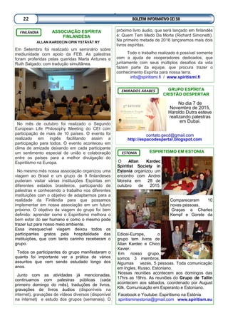 ASSOCIAÇÃO ESPÍRITA
FINLANDESA
ALLAN KARDECIN OPIN YSTÄVÄT RY
Em Setembro foi realizado um seminário sobre
mediunidade com apoio da FEB. As palestras
foram proferidas pelas queridas Marta Antunes e
Ruth Salgado, com tradução simultânea.
No mês de outubro foi realizado o Segundo
European Life Philosophy Meeting do CEI com
participação de mais de 10 países. O evento foi
realizado em inglês facilitando assim a
participação para todos. O evento aconteceu em
clima de amizade deixando em cada participante
um sentimento especial de união e colaboração
entre os países para a melhor divulgação do
Espiritismo na Europa.
No mesmo mês nossa associação organizou uma
viagem ao Brasil e um grupo de 9 finlandeses
puderam visitar várias instituições Espíritas em
diferentes estados brasileiros, participando de
palestras e conhecendo o trabalho nos diferentes
instituições com o objetivo de adaptarmos para a
realidade da Finlândia para que possamos
implementar em nossa associação em um futuro
próximo. O objetivo da viagem do grupo foi bem
definido: aprender como o Espiritismo melhora o
bem estar do ser humano e como o mesmo pode
trazer luz para nosso meio ambiente.
Essa inesquecível viagem deixou todos os
participantes gratos pela hospitalidade das
instituições, que com tanto carinho receberam o
grupo.
Todos os participantes do grupo manifestaram o
quanto foi importante ver a prática de vários
assuntos que vem sendo estudado longo dos
anos.
Junto com as atividades já mencionadas,
continuamos com palestras públicas (cada
primeiro domingo do mês), traduções de livros,
gravações de livros áudios (disponíveis na
internet), gravações de vídeos diversos (disponível
na internet) e estudo dos grupos (semanais). O
FINLÂNDIA
próximo livro áudio, que será lançado em finlandês
é: Quem Tem Medo Da Morte (Richard Simonetti).
Na primeiro metade de 2016 lançaremos mais dois
livros espíritas.
Todo o trabalho realizado é possível somente
com a ajuda de cooperadores dedicados, que
juntamente com seus múltiplos desafios da vida
fazem parte da equipe, que procura trazer o
conhecimento Espírita para nossa terra.
info@spiritismi.fi / www.spiritismi.fi
GRUPO ESPÍRITA
CRISTÃO DESPERTAR
No dia 7 de
Novembro de 2015,
Haroldo Dutra esteve
realizando palestras
em Dubai.
contato.gecd@gmail.com
http://espacodespertar.blogspot.com
EMIRADOS ÁRABES
ESPIRITISMO EM ESTONIA
O Allan Kardec
Spiritist Society in
Estonia organizou um
encontro com Andrei
Moreira em 28 de
outubro de 2015.
Compareceram 10
novas pessoas.
Graças a Charles
Kempf e Gorete da
Edicei-Europe, o
grupo tem livros de
Allan Kardec e Chico
Xavier.
Em nosso grupo,
somos 3 membros.
Algumas vezes, 5 pessoas. Toda comunicação
em Ingles, Russo, Estoniano.
Nossas reuniões acontecem aos domingos das
17hrs as 19hrs. As reuniões do Grupo de Tallin
acontecem aos sábados, coordenado por August
Kilk. Comunicação em Esperanto e Estoniano.
Facebook e Youtube: Espiritismo na Estónia
spiritisminestonia@gmail.com www.spiritism.eu
ESTONIA
BOLETIM INFORMATIVO CEI 5822
 