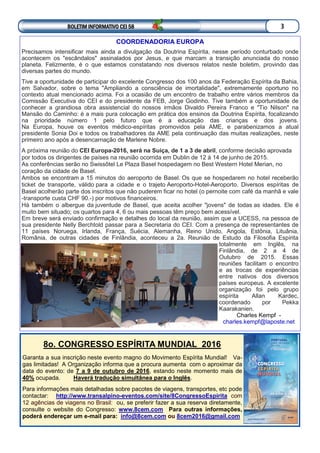 BOLETIM INFORMATIVO CEI 58 3
8o. CONGRESSO ESPÍRITA MUNDIAL 2016
Garanta a sua inscrição neste evento magno do Movimento Espírita Mundial! Va-
gas limitadas! A Organização informa que a procura aumenta com o aproximar da
data do evento: de 7 a 9 de outubro de 2016, estando neste momento mais de
40% ocupada. Haverá tradução simultânea para o Inglês.
Para informações mais detalhadas sobre pacotes de viagens, transportes, etc pode
contactar: http://www.transalpino-eventos.com/site/8CongressoEspirita com
12 agências de viagens no Brasil: ou, se preferir fazer a sua reserva diretamente,
consulte o website do Congresso: www.8cem.com Para outras informações,
poderá endereçar um e-mail para: info@8cem.com ou 8cem2016@gmail.com
COORDENADORIA EUROPA
Precisamos intensificar mais ainda a divulgação da Doutrina Espírita, nesse período conturbado onde
acontecem os "escândalos" assinalados por Jesus, e que marcam a transição anunciada do nosso
planeta. Felizmente, é o que estamos constatando nos diversos relatos neste boletim, provindo das
diversas partes do mundo.
Tive a oportunidade de participar do excelente Congresso dos 100 anos da Federação Espírita da Bahia,
em Salvador, sobre o tema "Ampliando a consciência de imortalidade", extremamente oportuno no
contexto atual mencionado acima. Foi a ocasião de um encontro de trabalho entre vários membros da
Comissão Executiva do CEI e do presidente da FEB, Jorge Godinho. Tive também a oportunidade de
conhecer a grandiosa obra assistencial do nossos irmãos Divaldo Pereira Franco e "Tio Nilson" na
Mansão do Caminho: é a mais pura colocação em prática dos ensinos da Doutrina Espírita, focalizando
na prioridade número 1 pelo futuro que é a educação das crianças e dos jovens.
Na Europa, houve os eventos médico-espíritas promovidos pela AME, e parabenizamos a atual
presidente Sonia Doi e todos os trabalhadores da AME pela continuação das muitas realizações, neste
primeiro ano após a desencarnação de Marlene Nobre.
A próxima reunião do CEI Europa-2016, será na Suíça, de 1 a 3 de abril, conforme decisão aprovada
por todos os dirigentes de países na reunião ocorrida em Dublin de 12 à 14 de junho de 2015.
As conferências serão no Swissôtel Le Plaza Basel hospedagem no Best Western Hotel Merian, no
coração da cidade de Basel.
Ambos se encontram a 15 minutos do aeroporto de Basel. Os que se hospedarem no hotel receberão
ticket de transporte, válido para a cidade e o trajeto Aeroporto-Hotel-Aeroporto. Diversos espíritas de
Basel acolherão parte dos inscritos que não puderem ficar no hotel (o pernoite com café da manhã e vale
-transporte custa CHF 90.-) por motivos financeiros.
Há também o albergue da juventude de Basel, que aceita acolher "jovens" de todas as idades. Ele é
muito bem situado; os quartos para 4, 6 ou mais pessoas têm preço bem acessível.
Em breve será enviado confirmação e detalhes do local da reunião, assim que a UCESS, na pessoa de
sua presidente Nelly Berchtold passar para a Secretaria do CEI. Com a presença de representantes de
11 países Noruega, Irlanda, França, Suécia, Alemanha, Reino Unido, Angola, Estônia, Lituânia,
România, de outras cidades de Finlândia, aconteceu a 2a. Reunião de Estudo da Filosofia Espírita
totalmente em Inglês, na
Finlândia, de 2 a 4 de
Outubro de 2015. Essas
reuniões facilitam o encontro
e as trocas de experiências
entre nativos dos diversos
países europeus. A excelente
organização foi pelo grupo
espírita Allan Kardec,
coordenado por Pekka
Kaarakanien.
Charles Kempf -
charles.kempf@laposte.net
 