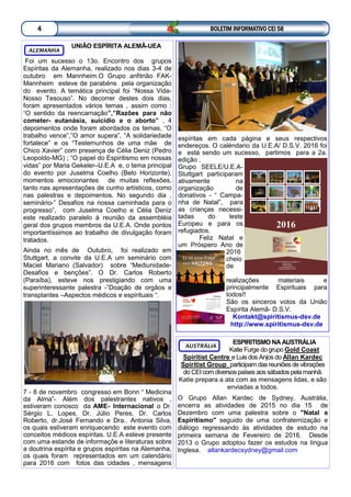 UNIÃO ESPÍRITA ALEMÃ-UEA
Foi um sucesso o 13o. Encontro dos grupos
Espíritas da Alemanha, realizado nos dias 3-4 de
outubro em Mannheim.O Grupo anfitrião FAK-
Mannheim esteve de parabéns pela organização
do evento. A temática principal foi “Nossa Vida-
Nosso Tesouso”. No decorrer destes dois dias,
foram apresentados vários temas , assim como :
“O sentido da reencarnação”,”Razões para não
cometer- eutanásia, suicidio e o aborto” , 4
depoimentos onde foram abordados os temas, “O
trabalho vence”,”O amor supera”, “A solidariedade
fortalece” e os “Testemunhos de uma mãe de
Chico Xavier” com presença de Célia Deniz (Pedro
Leopoldo-MG) ; “O papel do Espiritismo em nossas
vidas” por Maria Gekeler–U.E.A e, o tema principal
do evento por Juselma Coelho (Belo Horizonte),
momentos emocionantes de muitas reflexões,
tanto nas apresentações de cunho artísticos, como
nas palestras e depoimentos. No segundo dia ,
seminário-” Desafios na nossa caminhada para o
progresso”, com Juselma Coelho e Célia Deniz
este realizado paralelo à reunião da assembléia
geral dos grupos membros da U.E.A. Onde pontos
importantíssimos ao trabalho de divulgação foram
tratados.
Ainda no mês de Outubro, foi realizado em
Stuttgart, a convite da U.E.A um seminário com
Maciel Mariano (Salvador) sobre “Mediunidade-
Desafios e benções”. O Dr. Carlos Roberto
(Paraíba), esteve nos prestigiando com uma
superinteressante palestra -”Doação de orgãos e
transplantes –Aspectos médicos e espirituais “.
7 - 8 de novembro congresso em Bonn “ Medicina
da Alma”- Além dos palestrantes nativos ,
estiveram conosco da AME- Internacional o Dr.
Sérgio L. Lopes, Dr. Júlio Peres, Dr. Carlos
Roberto, dr.José Fernando e Dra.. Antonia Silva,
os quais estiveram enriquecendo este evento com
conceitos médicos espíritas. U.E.A esteve presente
com uma estande de informaçõe e literaturas sobre
a doutrina espírita e grupos espíritas na Alemanha,
os quais foram representados em um calendário
para 2016 com fotos das cidades , mensagens
ALEMANHA
ESPIRITISMO NA AUSTRÁLIA
Katie Furge dogrupo Gold Coast
Spiritist Centre e Luis dos Anjos do Allan Kardec
Spiritist Group participam das reuniões de vibrações
do CEI com diversos países aos sábados pela manhã.
Katie prepara a ata com as mensagens lidas, e são
enviadas a todos.
O Grupo Allan Kardec de Sydney, Austrália,
encerra as atividades de 2015 no dia 15 de
Dezembro com uma palestra sobre o "Natal e
Espiritismo" seguido de uma confraternização e
diálogo regressando às atividades de estudo na
primeira semana de Fevereiro de 2016. Desde
2013 o Grupo adoptou fazer os estudos na língua
Inglesa. allankardecsydney@gmail.com
AUSTRÁLIA
BOLETIM INFORMATIVO CEI 584
espíritas em cada página e seus respectivos
endereços. O caléndario da U.E.A/ D.S.V. 2016 foi
e está sendo um sucesso, partimos para a 2a.
edição .
Grupo SEELE/U.E.A-
Stuttgart participaram
ativamente na
organização de
donativos - “ Campa-
nha de Natal”, para
as crianças necessi-
tadas do leste
Europeu e para os
refugiados.
Feliz Natal e
um Próspero Ano de
2016
cheio
de
realizações materiais e
principalmente Espirituais para
todos!!
São os sinceros votos da União
Espírita Alemã- D.S.V.
Kontakt@spiritismus-dsv.de
http://www.spiritismus-dsv.de
 