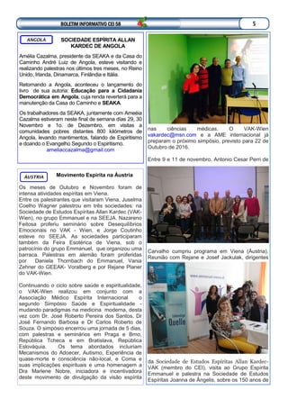 Movimento Espírita na Áustria
Os meses de Outubro e Novembro foram de
intensa atividades espíritas em Viena.
Entre os palestrantes que visitaram Viena, Juselma
Coelho Wagner palestrou em três sociedades: na
Sociedade de Estudos Espíritas Allan Kardec (VAK-
Wien), no grupo Emmanuel e na SEEJA. Nazareno
Feitosa proferiu seminário sobre Desequilíbrios
Emocionais no VAK - Wien, e Jorge Coutinho
esteve no SEEJA. As sociedades participaram
também da Feira Esotérica de Viena, sob o
patrocínio do grupo Emmanuel, que organizou uma
barraca. Palestras em alemão foram proferidas
por Daniela Thornbach do Emmanuel, Vania
Zehner do GEEAK- Voralberg e por Rejane Planer
do VAK-Wien.
Continuando o ciclo sobre saúde e espiritualidade,
o VAK-Wien realizou em conjunto com a
Associação Médico Espírita Internacional o
segundo Simpósio Saúde e Espiritualidade -
mudando paradigmas na medicina moderna, desta
vez com Dr. José Roberto Pereira dos Santos, Dr
José Fernando Barbosa e Dr Carlos Roberto de
Souza. O simpósio encerrou uma jornada de 5 dias,
com palestras e seminários em Praga e Brno,
República Tcheca e em Bratislava, República
Eslováquia. Os tema abordados incluiriam
Mecanismos do Adoecer, Autismo, Experiência de
quase-morte e consciência não-local, e Coma e
suas implicações espirituais e uma homenagem a
Dra Marlene Nobre, iniciadora e incentivadora
deste movimento de divulgação da visão espírita
ÁUSTRIA
nas ciências médicas. O VAK-Wien
vakardec@msn.com e a AME internacional já
preparam o próximo simpósio, previsto para 22 de
Outubro de 2016.
Entre 9 e 11 de novembro, Antonio Cesar Perri de
Carvalho cumpriu programa em Viena (Áustria).
Reunião com Rejane e Josef Jackulak, dirigentes
da Sociedade de Estudos Espíritas Allan Kardec-
VAK (membro do CEI), visita ao Grupo Espírita
Emmanuel e palestra na Sociedade de Estudos
Espíritas Joanna de Ângelis, sobre os 150 anos de
SOCIEDADE ESPÍRITA ALLAN
KARDEC DE ANGOLA
Amélia Cazalma, presidente da SEAKA e da Casa do
Caminho André Luiz de Angola, esteve visitando e
realizando palestras nos últimos tres meses, no Reino
Unido, Irlanda, Dinamarca, Finlândia e Itália.
Retornando a Angola, aconteceu o lançamento do
livro de sua autoria: Educação para a Cidadania
Democrática em Angola, cuja renda reverterá para a
manutenção da Casa do Caminho e SEAKA.
Os trabalhadores da SEAKA, juntamente com Ameéia
Cazalma estiveram neste final de semana días 29, 30
Novembro e 1o. de Dezembro, em visitas a
comunidades pobres distantes 800 kilómetros de
Angola, levando mantimentos, falando de Espiritismo
e doando o Evangelho Segundo o Espiritismo.
ameliaccazalma@gmail.com
ANGOLA
BOLETIM INFORMATIVO CEI 58 5
 
