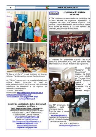 CONFEDERACÃO ESPÍRITA
ARGENTINA
A CEA continua com seu trabalho de divulgação da
doutrina espírita na Argentina. Apresentou o
“Programa de Apoio aos Centros Espíritas” nos
centros “Carolina Fernández” de Ushuaia (a cidade
mais austral do mundo) e “Luz del Porvenir” de
Olavarría, Província de Buenos Aires.
O “Instituto de Enseñanza Espírita” da CEA
concluiu o ciclo letivo 2015, com cem alunos nos
diferentes cursos anuais de estudo do espiritismo.
O grupo
“Despertar de
Consciência”
realizou na CEA
una nova edição
da “Feira do Livro
Espírita”. O grupo
Juvenil
“Alborada”, da
sociedade “Luz y
Verdad” de
Banfield, festejou
seu 50° aniversário de
trabalhos junto a
crianças e jovens.
Encontre estas e outras
notícias em
www.ceanet.com.ar
Sánchez de Bustamante
463 (C1173ABG) Ciudad
de Buenos Aires Tel.|
Fax: +54 11 4862-6314
ceaespiritista@gmail.com
ARGENTINA
BOLETIM INFORMATIVO CEI 586
"O Céu e o Inferno", o qual é dirigido por Ururacy
Szlezak. Também visitou o posto de atendimento
da "Cáritas" que recepciona e apoia refugiados do
Oriente Médio, localizado ao lado da
estação Westbahnhof. Verificou que há trabalho de
voluntários de brasileiros e de espíritas em
benefício dos refugiados.
Texto de Cesar Perri
Informações: http://seejawien.blogspot.co.at
emmanuelinwien@hotmail.com
www.facebook.com/pages/VAK-Wien
www.spiritismus.at
Verein für spiritistische Lehre Emmanuel
organizou em Viena a
Feira Espiritualidade e Ciência com
participação de todos os grupos da Áustria.
realizada dias 13,14,14 de Novembro.
Coordenadora: Daniela Thorwart.
www.emmanuel-vienna.at
skype: emmanuel.vienna
http://geeakvorarlberg.blogspot.co.at
geeakaustria@gmail.com
seejaangelis@gmail.com
seejawien.blogspot.com
 