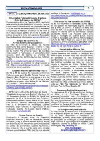 FEDERAÇÃO ESPÍRITA BRASILEIRA
Informações Federação Espírita Brasileira
Ciclo de Palestras da AME-DF
Prosseguindo o Ciclo de Palestras 2015, realizado
pela Associação Médico-Espírita do Distrito Federal
e que ocorre mensalmente nas dependências da
FEB em Brasília, será realizada no dia 9 novembro
a exposição “Evidências científicas da fé” com a
Dr.a
Alcione Brasil Santos. O evento é aberto ao
público em geral e conta com apoio da Federação
Espírita Brasileira. nformações: www.amedf.com.br
Edição de novembro da
Revista Reformador já disponível
No mês de novembro a edição da Revista
Reformador traz como destaque o tema “A vida
continua”. O leitor poderá conferir ainda a “Ante a
dor da morte”, “As primeiras ‘salas’ de reuniões
mediúnicas?” e “Variedades e comportamentos
sexuais”, além da agenda de eventos do
Movimento Espírita. Confira algumas das matérias
no site
http://www.souleitorespirita.com.br/reformador.
Para ter acesso ao conteúdo na íntegra acesse o
link http://www.souleitorespirita.com.br e saiba
como tornar-se um assinante
Encontro Fraterno com Divaldo Franco
De 15 a 18 de outubro foi realizado o Encontro
Fraterno anual com Divaldo Pereira Franco, em
Salvador (BA). Repetindo o êxito desde o ano de
1997, o Encontro Fraterno de 2015 segue a sua
trajetória de sucesso, com realização da Mansão
do Caminho. Outras Informações:
http://www.febnet.org.br/blog/geral/noticias/encontr
o-fraterno-com-divaldo-franco-5
16º Congresso Espírita do Estado do Ceará
“Atualidade do pensamento Espírita” foi o tema do
16º Congresso Espírita do Estado do Ceará que
aconteceu de 16 a 18 de outubro, em Fortaleza.
Palestrantes estavam Sandra Maria Borba, André
Luiz Peixinho, Severino Celestino, Luciano Klein
Filho e o presidente da Federação Espírita
Brasileira, Jorge Godinho. A organização foi da
Federação Espírita do Estado Ceará (FEEC).
Informações: www.feec.org.br
Divaldo Franco em Brasília
Finalizando a reunião anual do Conselho
Federativo Nacional (CFN) da Federação Espírita
Brasileira (FEB), o médium Divaldo Franco estará
em Brasília (DF) em 8 novembro para uma palestra
no Centro de Convenções Ulysses Guimarães.
Com início às 16h, o evento conta com entrada
franca e organização da FEB. Agende-se e garanta
BRASIL seu lugar. Informações: cfn@febnet.org.br
http://www.febnet.org.br/blog/geral/noticias/divaldo-
franco-em-brasilia-5/
Cine-debate na FEB com filme Os Outros
No dia 7 de novembro foi realizada a quinta edição
do cine-debate da Federação Espírita Brasileira
com o filme Os Outros. A exibição do filme terá
início às 19h, no cenáculo da sede em Brasília,
seguida do debate com os convidados: Darlene
Cavalcante, André Luiz Peixinho, Dalva Silva
Souza e mediação de Gabriel Salum. Confira
também a exposição Luz Além da Tela no Espaço
Cultural da FEB e faça uma viagem pelo cinema
espiritualista. Outras informações: (61) 2101-6161
http://www.febnet.org.br/blog/geral/noticias/cine-
debate-na-feb-com-filme-os-outros-4/
Exposição Luz Além da Tela
Está disponível no Espaço Cultural da Federação
Espírita Brasileira, em Brasília, a Exposição Luz
Além da Tela. A mostra traz o foco na luz de ideias,
de conceitos e da divulgação de filmes
espiritualistas. Será possível vivenciar um pouco
das histórias contadas nas telas por meio de
móveis e figurinos de filmes. Também foram
realizados em cinco sessões, o cine-debate da
FEB que contemplou a exibição de filmes
conhecidos do público. Os debatedores trouxeram
um olhar espírita sobre as produções
cinematográficas Chico Xavier, o filme; Os Outros,
Nosso Lar; Sexto Sentido; Matinê – Festa no Céu.
A Exposição Luz Além da Tela já recebeu mais de
800 visitantes e fica aberta até fevereiro de 2016. A
sede da FEB fica localizada na SGAN 603,
Conjunto F Av. L2 Norte Brasília-DF.
Congresso Espírita Sul-americano
Foi realizado de 23 a 25 de outubro em Santiago
no Chile o 3º Congresso Espírita Sul-
americano.Promovido pela Coordenadoria do
Conselho Espírita Internacional para a América do
Sul, teve como tema os 150 anos de O Céu e o
Inferno. O Congresso contou com a participação do
presidente da Federação Espírita Brasileira, Jorge
Godinho e de Divaldo Pereira Franco.
16° Congresso Espírita da Bahia
Foi realizado de 30 de outubro a 2 de novembro o
16° Congresso Espírita da Bahia, em Salvador. À
luz do tema “Ampliando a consciência de
imortalidade”, o evento contou com a participação
do presidente da Federação Espírita Brasileira,
Jorge Godinho. A organização do Congresso foi da
Federação Espírita do Estado da Bahia. Outras
informações: http://feeb.org.br
www.febnet.org.br
Jorge Barreto Godinho Nery
BOLETIM INFORMATIVO CEI 58 7
 