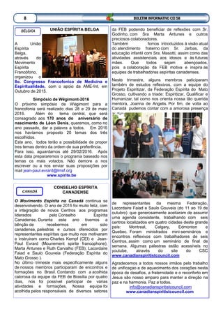 BOLETIM INFORMATIVO CEI 588
BÉLGICA UNIÃO ESPÍRITA BELGA
A União
Espírita
Belga,
através do
Movimento
Espírita
Francófono,
organizou o
8o. Congresso Francofonico de Medicina e
Espiritualidade, com o apoio da AME-Int. em
Outubro de 2015.
Simpósio de Wégimont-2016
O próximo simpósio de Wégimont para a
francofonia será realizado dias 28 e 29 de maio
2016. Além do tema central, que será
consagrado aos 170 anos do aniversário de
nascimento de Léon Denis, queremos, como no
ano passado, dar a palavra a todos. Em 2015
nos havíamos proposto 20 temas dos três
escolhidos.
Este ano, todos terão a possibilidade de propor
tres temas dentro da ordem de sua preferência.
Para isso, aguardamos até 29/02/2016. Após
esta data prepararemos o programa baseado nos
temas os mais votados. Não demore a nos
escrever ou a nos enviar suas proposições por
mail jean-paul.evrard@lmsf.org
www.spirite.be
da FEB podendo beneficiar de reflexões com Sr.
Godinho, com Sra Marta Antunes e outros
preciosos colaboradores.
Também fomos introduzidos à visão atual
do atendimento fraterno com Sr. Jarbas, da
educação infantil com Sra. Masotti, assim como das
atividades assistenciais aos idosos e às futuras
mães. Que todos sejam abençoados,
pois a colaboração da FEB motiva e inspira as
equipes de trabalhadores espíritas canadenses.
Neste trimestre, alguns membros paticiparam
também de estudos reflexivos, com a equipe do
Projeto Espiritizar, da Federação Espírita do Mato
Grosso, cultivando a triade: Espiritizar, Qualificar e
Humanizar, tal como nos orienta nossa tão querida
mentora, Joanna de Angelis. Por fim, de volta ao
Canadá pudemos contar com a amorosa presença
de representantes da mesma Federação,
Lacordaire Faiad e Saulo Gouveia (do 11 ao 19 de
outubro) que generosamente aceitaram de assumir
uma agenda consistente, trabalhando com seis
centros localizados em quatro cidades deste grande
país: Montreal, Calgary, Edmonton e
Quebec. Foram ministrados mini-seminários e
encontros reflexivos com trabalhadores de seis
Centros, assim como um seminário de final de
semana. Algumas palestras estão acessíveis no
youtube, através do site do CSC
www.canadianspiritistcouncil.com
Agradecemos a todos nossos irmãos pelo trabalho
de unificaçao e de aquecimento dos corações nesta
época de desafios, a fraternidade e o reconforto em
Jesus são nosso amparo para manter a direção na
paz e na harmonia. Paz a todos.
info@canadianspiritistcouncil.com
www.canadianspiritistcouncil.com
CONSELHO ESPÍRITA
CANADENSE
O Movimento Espírita no Canadá continua se
desenvolvendo. O ano de 2015 foi muito feliz, com
a integração de novos Centros aos programas
liderados pelo Conselho Espírita
Canadense. Durante este ano tivemos a
bênção de recebermos em solo
canadense, palestras e cursos oferecidos por
representantes espíritas que muito nos motivaram
e instruíram como Charles Kempf (CEI) e Jean-
Paul Evrard (Mouvement spirite francophone),
Marta Antunes e Ruth Carvalho (FEB), Lacordaire
Faiad e Saulo Gouveia (Federação Espírita do
Mato Grosso ).
No último trimeste mais especificamente alguns
de nossos membros participaram de encontros e
formações no Brasil. Contando com a acolhida
calorosa da equipe da FEB de Brasília por quatro
dias, nos foi possível participar de várias
atividades e formações. Nossa equipe foi
acolhida pelos responsáveis de diversos setores
CANADÁ
 