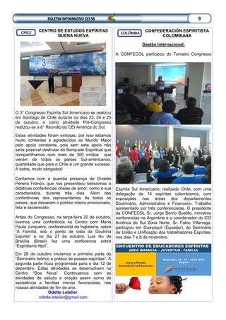 BOLETIM INFORMATIVO CEI 58 9
CONFEDERACIÓN ESPIRITISTA
COLOMBIANA
Gestão internacional:
A CONFECOL participou do Terceiro Congresso
Espírita Sul Americano, realizado Chile, com uma
delegação de 14 espíritas colombianos, com
exposições nas áreas dos departamentos
Doutrinário, Administrativo e Financeiro. Trabalho
apresentado por três conferencistas. O presidente
da CONFECOL Sr. Jorge Berrio Bustillo, ministrou
conferencias na Argentina e o coordenador do CEI
América do Sul Zona Norte, Sr. Fabio Villarraga,
participou em Guayaquil (Equador), do Seminário
de União e Unificação dos trabalhadores Espíritas,
nos dias 7 e 8 de novembro.
COLÔMBIA
CENTRO DE ESTUDOS ESPÍRITAS
BUENA NUEVA
O 3° Congresso Espírita Sul Americano se realizou
em Santiago de Chile durante os dias 23, 24 e 25
de outubro, e como atividade Pré-Congresso
realizou-se a 6° Reunião do CEI América do Sul.
Estas atividades foram exitosas, por isso estamos
muito contentes e agradecidos ao Mundo Maior
pelo apoio constante, pois sem este apoio não
seria possível desfrutar do Banquete Espiritual que
compartilhamos com mais de 300 irmãos que
vieram de todos os países Sul-americanos,
quantidade que para o Chile é um grande sucesso.
A todos, muito obrigados!
Contamos com a querida presença de Divaldo
Pereira Franco, que nos presenteou belíssimas e
didáticas conferências cheias de amor, como é sua
característica, durante três dias. Além das
conferências dos representantes de todos os
países, que deixaram o público inteiro emocionado,
feliz e esclarecido.
Antes do Congresso, na terça-feira 20 de outubro,
tivemos uma conferência no Centro com Maria
Paula Junqueira, conferencista da Inglaterra, sobre
“A Família, sob o ponto de vista da Doutrina
Espírita” e no dia 27 de outubro, Luis Hu de
Brasília (Brasil) fez uma conferencia sobre
“Espiritismo fácil”.
Em 28 de outubro iniciamos a primeira parte do
“Seminário teórico e prático de passes espíritas”. A
segunda parte ficou programada para o dia 12 de
dezembro. Estas atividades se desenvolvem no
Centro “Boa Nova”. Continuamos com as
atividades de estudo e oração assim como de
assistência a famílias menos favorecidas, nas
nossas atividades de fim de ano.
Odette Letelier
odette.letelier@gmail.com
CHILE
 
