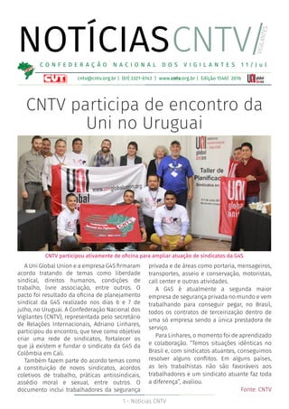 1 - Notícias CNTV
NOTÍCIAS
cntv@cntv.org.br | (61) 3321-6143 | www.cntv.org.br | Edição 1546| 2016
C O N F E D E R A Ç Ã O N A C I O N A L D O S V I G I L A N T E S 1 1 / J u l
CNTV/
VIGILANTES
CNTV participou ativamente de oficina para ampliar atuação de sindicatos da G4S
CNTV participa de encontro da
Uni no Uruguai
A Uni Global Union e a empresa G4S firmaram
acordo tratando de temas como liberdade
sindical, direitos humanos, condições de
trabalho, livre associação, entre outros. O
pacto foi resultado da oficina de planejamento
sindical da G4S realizado nos dias 6 e 7 de
julho, no Uruguai. A Confederação Nacional dos
Vigilantes (CNTV), representada pelo secretário
de Relações Internacionais, Adriano Linhares,
participou do encontro, que teve como objetivo
criar uma rede de sindicatos, fortalecer os
que já existem e fundar o sindicato da G4S da
Colômbia em Cali.
Também fazem parte do acordo temas como
a constituição de novos sindicatos, acordos
coletivos de trabalho, práticas antissindicais,
assédio moral e sexual, entre outros. O
documento inclui trabalhadores da segurança
privada e de áreas como portaria, mensageiros,
transportes, asseio e conservação, motoristas,
call center e outras atividades.
A G4S é atualmente a segunda maior
empresa de segurança privada no mundo e vem
trabalhando para conseguir pegar, no Brasil,
todos os contratos de terceirização dentro de
uma só empresa sendo a única prestadora de
serviço.
Para Linhares, o momento foi de aprendizado
e colaboração. “Temos situações idênticas no
Brasil e, com sindicatos atuantes, conseguimos
resolver alguns conflitos. Em alguns países,
as leis trabalhistas não são favoráveis aos
trabalhadores e um sindicato atuante faz toda
a diferença”, avaliou.
Fonte: CNTV
 