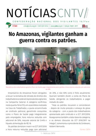 1 - Notícias CNTV
NOTÍCIAS
cntv@cntv.org.br | (61) 3321-6143 | www.cntv.org.br | Edição 1682| 2017
C O N F E D E R A Ç Ã O N A C I O N A L D O S V I G I L A N T E S 1 6 / F e v
CNTV/
VIGILANTES
No Amazonas, vigilantes ganham a
guerra contra os patrões.
Empresários do Amazonas foram obrigados
a recuar na tentativa de retirada de direitos dos
trabalhadoresecederamàpressãodosvigilantes
na Campanha Salarial. A categoria confirmou
nesta quarta-feira (15), em assembleia realizada
na Casa do Trabalhador, a pauta encaminhada
ao sindicato patronal, garantindo conquistas
como o Plano de Saúde pago integralmente
pelo empregador, hora noturna reduzida com
adicional de 50%, reajuste salarial de 5.44% e
tíquete alimentação de R$ 18.
Os patrões tentaram inserir na CCT 2017/2018
a hora noturna reduzida paga com adicional
de 20%, e não 50% como é feito atualmente.
Queriam também dividir a conta do Plano de
Saúde, obrigando os trabalhadores a pagar
metade do valor.
“Hoje os patrões recuaram e concordaram
- depois de muita pressão e ameaça de greve
da categoria - com a pauta dos trabalhadores
apresentada pelo sindicato e a CCT 2017/2018.
Asseguramos também a data-base da categoria,
e as demais cláusulas da CCT 2016/2017 na
íntegra”, comemorou o presidente do Sindevam,
Valderli Bernardo.
Fonte: CNTV
Resistência dos trabalhadores garantiu Plano de Saúde pago integralmente pelos patrões e hora noturna reduzida com adicional
de 50%
 